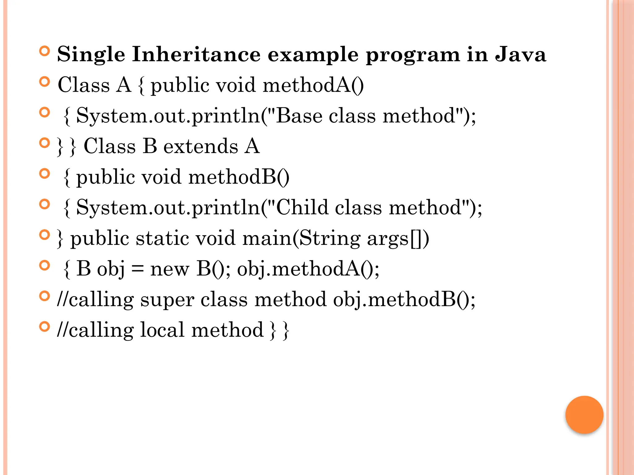  Single Inheritance example program in Java
 Class A { public void methodA()
 { System.out.println("Base class method");
 } } Class B extends A
 { public void methodB()
 { System.out.println("Child class method");
 } public static void main(String args[])
 { B obj = new B(); obj.methodA();
 //calling super class method obj.methodB();
 //calling local method } }
 