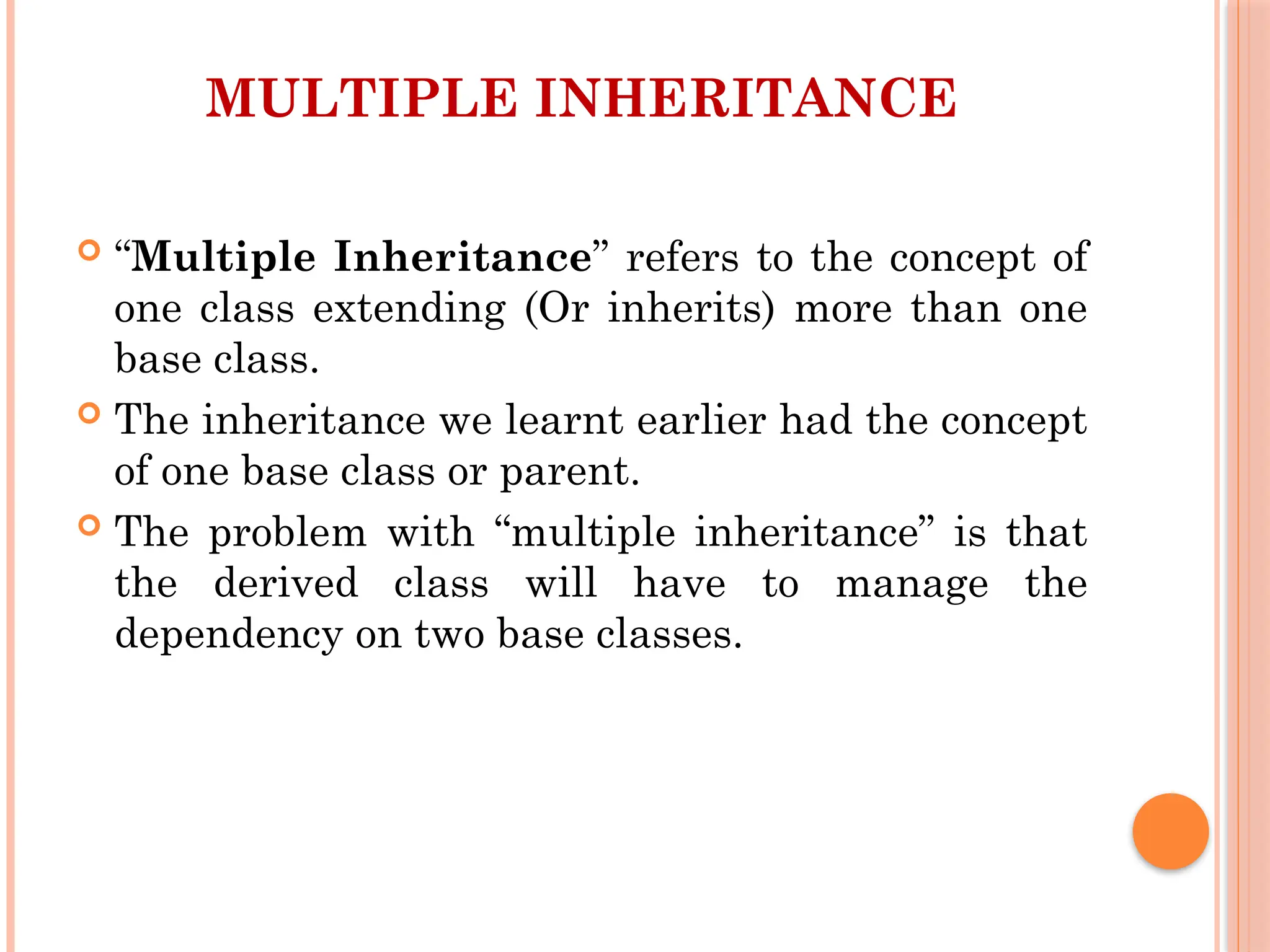 MULTIPLE INHERITANCE
 “Multiple Inheritance” refers to the concept of
one class extending (Or inherits) more than one
base class.
 The inheritance we learnt earlier had the concept
of one base class or parent.
 The problem with “multiple inheritance” is that
the derived class will have to manage the
dependency on two base classes.
 