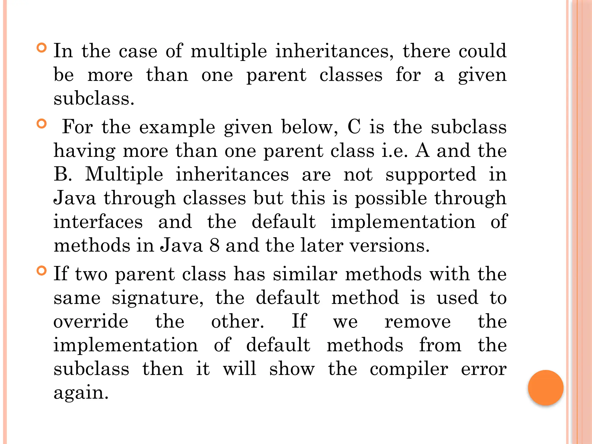 In the case of multiple inheritances, there could
be more than one parent classes for a given
subclass.
 For the example given below, C is the subclass
having more than one parent class i.e. A and the
B. Multiple inheritances are not supported in
Java through classes but this is possible through
interfaces and the default implementation of
methods in Java 8 and the later versions.
 If two parent class has similar methods with the
same signature, the default method is used to
override the other. If we remove the
implementation of default methods from the
subclass then it will show the compiler error
again.
 