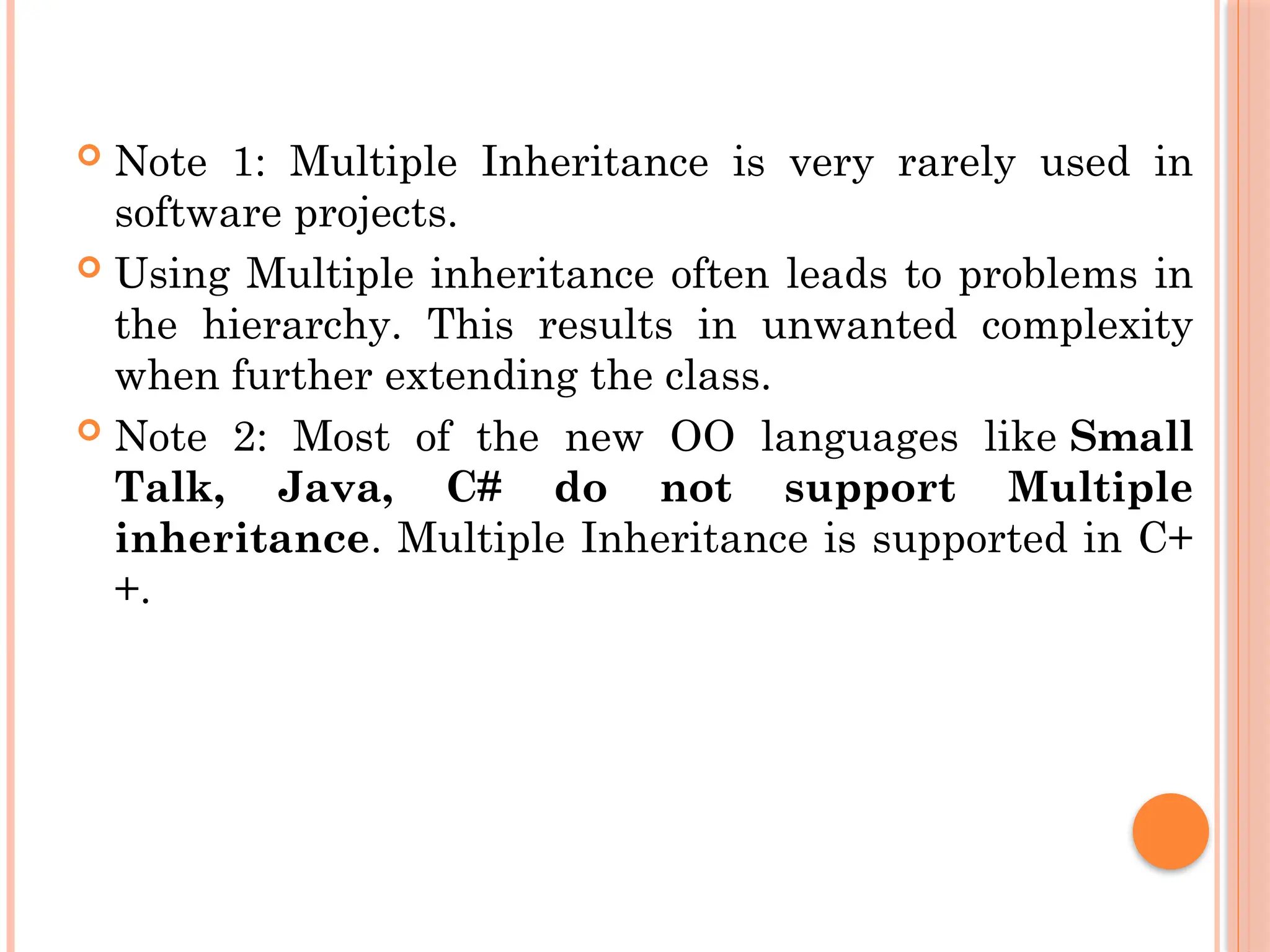  Note 1: Multiple Inheritance is very rarely used in
software projects.
 Using Multiple inheritance often leads to problems in
the hierarchy. This results in unwanted complexity
when further extending the class.
 Note 2: Most of the new OO languages like Small
Talk, Java, C# do not support Multiple
inheritance. Multiple Inheritance is supported in C+
+.
 