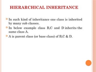 HIERARCHICAL INHERITANCE
 In such kind of inheritance one class is inherited
by many sub classes.
 In below example class B,C and D inherits the
same class A.
 A is parent class (or base class) of B,C & D.
 