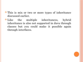  This is mix or two or more types of inheritance
discussed earlier.
 Like the multiple inheritances, hybrid
inheritance is also not supported in Java through
classes but you could make it possible again
through interfaces.
 