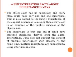 A FEW INTERESTING FACTS ABOUT
INHERITANCE IN JAVA
 The object class has no superclass and every
class could have only one and one superclass.
This is also named as the Single Inheritance. If
the explicit superclass is missing then every class
is an example of the implicit subclass of the
object class.
 The superclass is only one but it could have
multiple subclasses derived from the same.
Interestingly Java does not support the concept
of multiple inheritances with classes. At the
same time, multiple inheritance are supported by
using interfaces in Java.
 