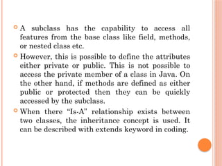  A subclass has the capability to access all
features from the base class like field, methods,
or nested class etc.
 However, this is possible to define the attributes
either private or public. This is not possible to
access the private member of a class in Java. On
the other hand, if methods are defined as either
public or protected then they can be quickly
accessed by the subclass.
 When there “Is-A” relationship exists between
two classes, the inheritance concept is used. It
can be described with extends keyword in coding.
 