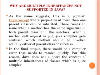 WHY ARE MULTIPLE INHERITANCES NOT
SUPPORTED IN JAVA?
 As the name suggests, this is a popular
Oops concept where properties of more than one
parent class can be inherited. There comes an
issue when a method has the same signature in
both parent class and the subclass. When a
method call request is put, java compiler gets
confused which method should be invoked
actually either of parent class or subclass.
 In the final output, there would be a compiler
error that needs to resolve quickly. For this
reason, Java does not support the concept of
multiple inheritances of classes which is quite
complex
 