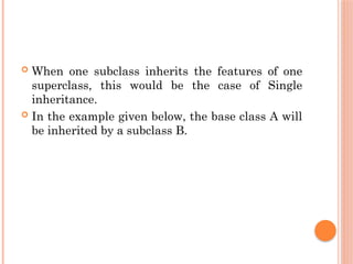  When one subclass inherits the features of one
superclass, this would be the case of Single
inheritance.
 In the example given below, the base class A will
be inherited by a subclass B.
 