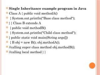  Single Inheritance example program in Java
 Class A { public void methodA()
 { System.out.println("Base class method");
 } } Class B extends A
 { public void methodB()
 { System.out.println("Child class method");
 } public static void main(String args[])
 { B obj = new B(); obj.methodA();
 //calling super class method obj.methodB();
 //calling local method } }
 
