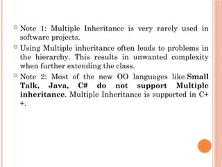  Note 1: Multiple Inheritance is very rarely used in
software projects.
 Using Multiple inheritance often leads to problems in
the hierarchy. This results in unwanted complexity
when further extending the class.
 Note 2: Most of the new OO languages like Small
Talk, Java, C# do not support Multiple
inheritance. Multiple Inheritance is supported in C+
+.
 