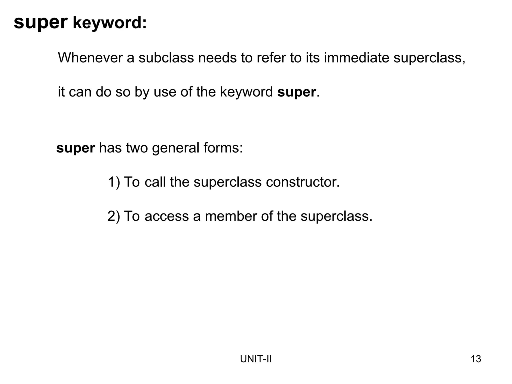 UNIT-II 13
super keyword:
super has two general forms:
1) To call the superclass constructor.
2) To access a member of the superclass.
Whenever a subclass needs to refer to its immediate superclass,
it can do so by use of the keyword super.
 