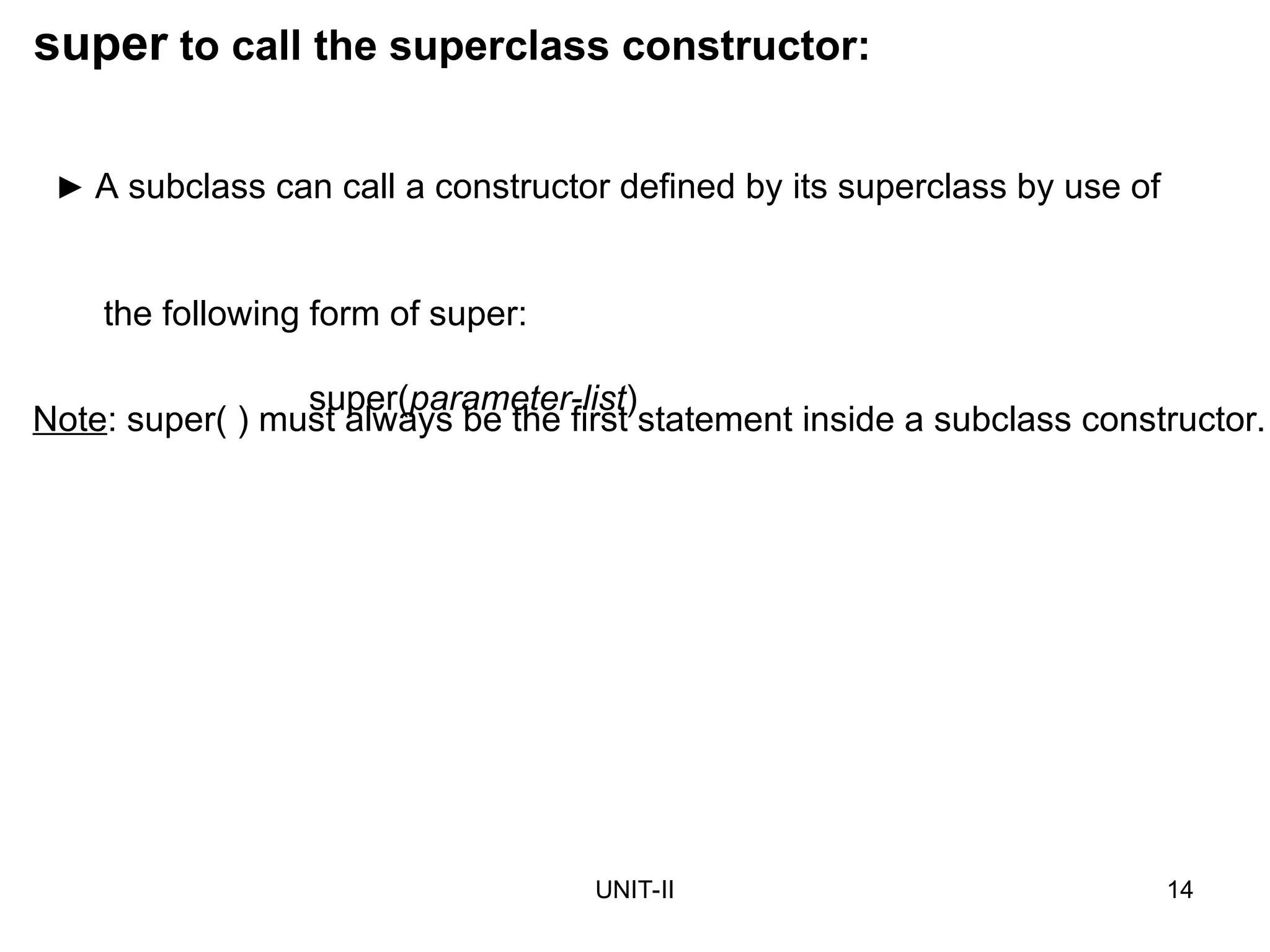 UNIT-II 14
super to call the superclass constructor:
► A subclass can call a constructor defined by its superclass by use of
the following form of super:
super(parameter-list)
Note: super( ) must always be the first statement inside a subclass constructor.
 