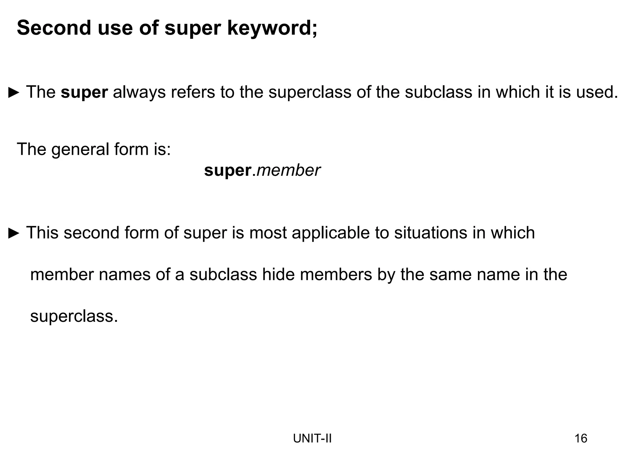 UNIT-II 16
► This second form of super is most applicable to situations in which
member names of a subclass hide members by the same name in the
superclass.
Second use of super keyword;
The general form is:
super.member
► The super always refers to the superclass of the subclass in which it is used.
 