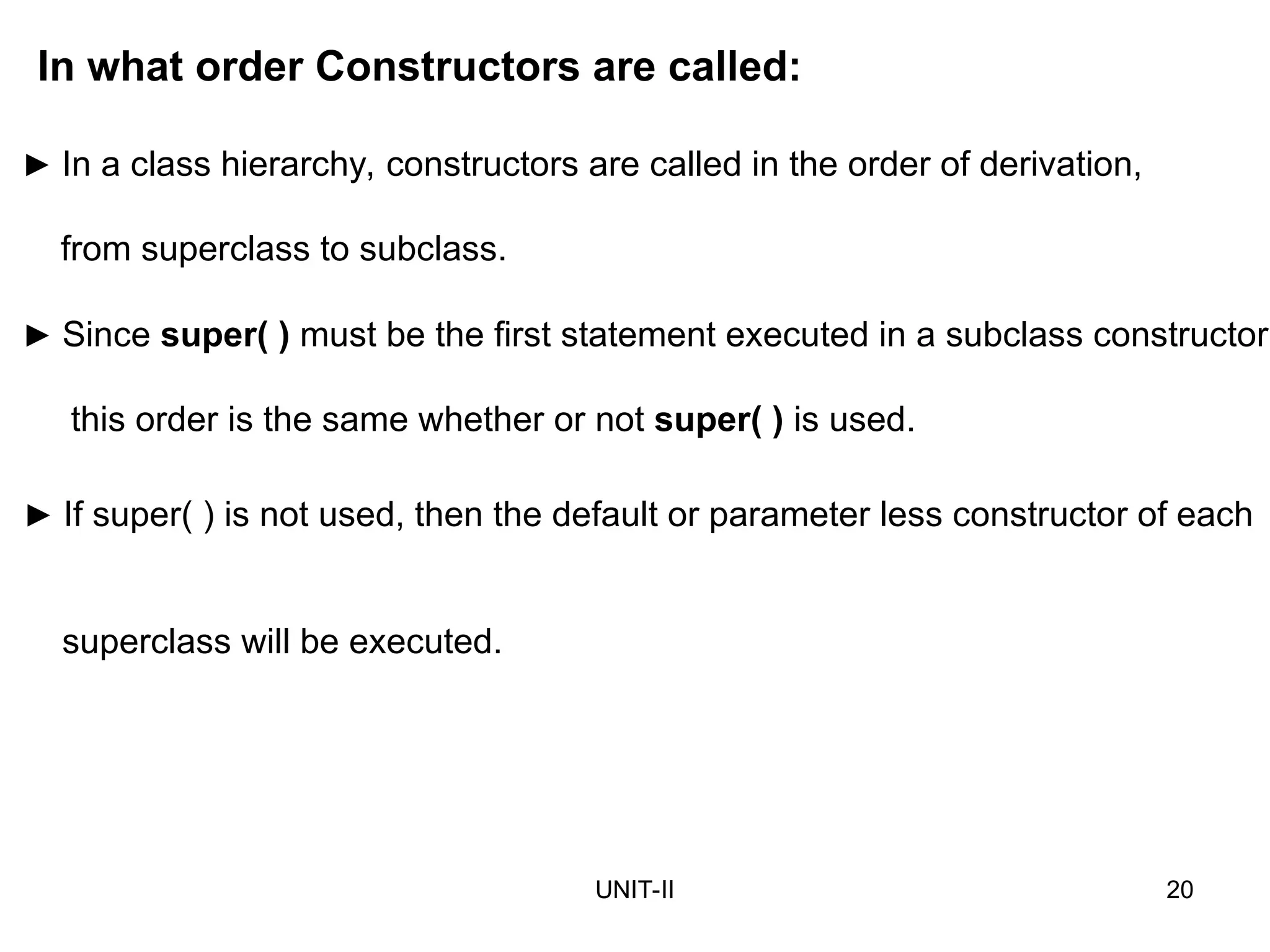 UNIT-II 20
► If super( ) is not used, then the default or parameter less constructor of each
superclass will be executed.
In what order Constructors are called:
► In a class hierarchy, constructors are called in the order of derivation,
from superclass to subclass.
► Since super( ) must be the first statement executed in a subclass constructor,
this order is the same whether or not super( ) is used.
 