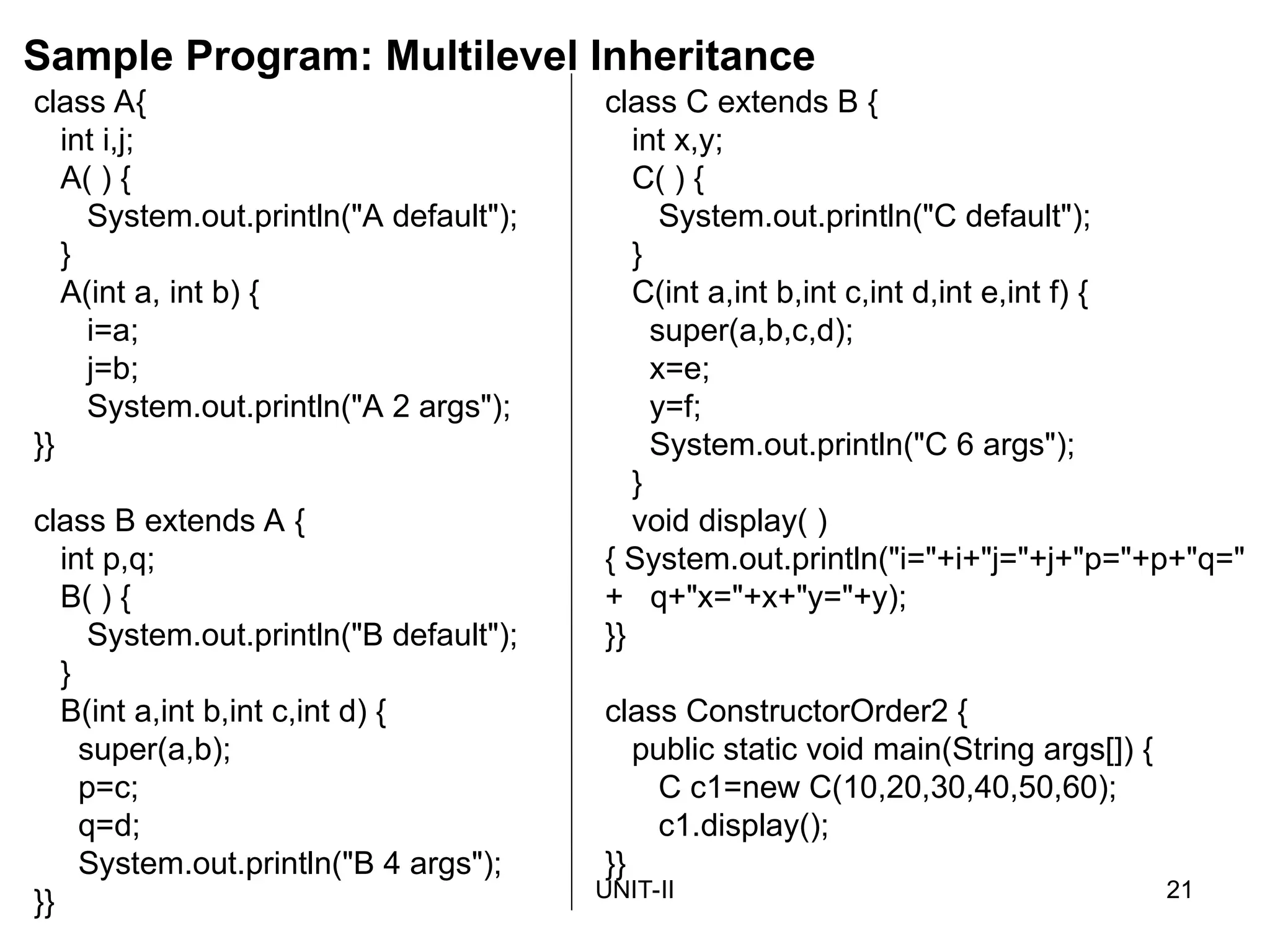 UNIT-II 21
class C extends B {
int x,y;
C( ) {
System.out.println("C default");
}
C(int a,int b,int c,int d,int e,int f) {
super(a,b,c,d);
x=e;
y=f;
System.out.println("C 6 args");
}
void display( )
{ System.out.println("i="+i+"j="+j+"p="+p+"q="
+ q+"x="+x+"y="+y);
}}
class ConstructorOrder2 {
public static void main(String args[]) {
C c1=new C(10,20,30,40,50,60);
c1.display();
}}
class A{
int i,j;
A( ) {
System.out.println("A default");
}
A(int a, int b) {
i=a;
j=b;
System.out.println("A 2 args");
}}
class B extends A {
int p,q;
B( ) {
System.out.println("B default");
}
B(int a,int b,int c,int d) {
super(a,b);
p=c;
q=d;
System.out.println("B 4 args");
}}
Sample Program: Multilevel Inheritance
 