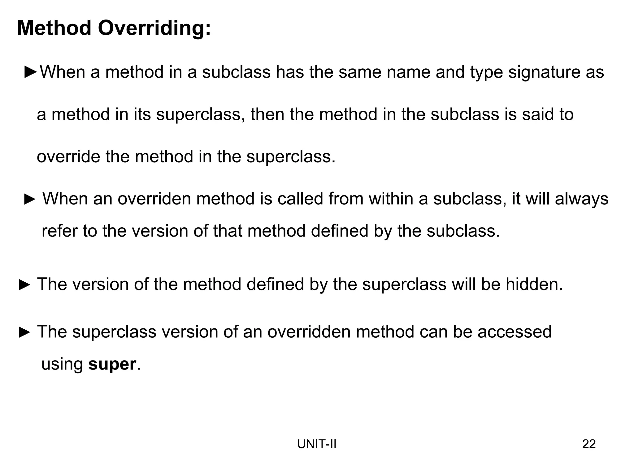 UNIT-II 22
Method Overriding:
►When a method in a subclass has the same name and type signature as
a method in its superclass, then the method in the subclass is said to
override the method in the superclass.
► When an overriden method is called from within a subclass, it will always
refer to the version of that method defined by the subclass.
► The version of the method defined by the superclass will be hidden.
► The superclass version of an overridden method can be accessed
using super.
 