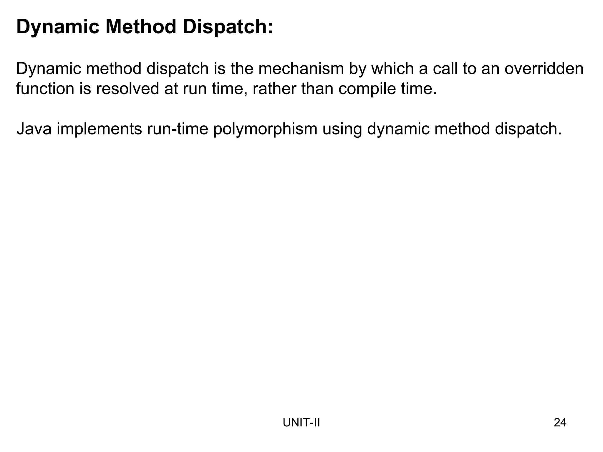UNIT-II 24
Dynamic Method Dispatch:
Dynamic method dispatch is the mechanism by which a call to an overridden
function is resolved at run time, rather than compile time.
Java implements run-time polymorphism using dynamic method dispatch.
 