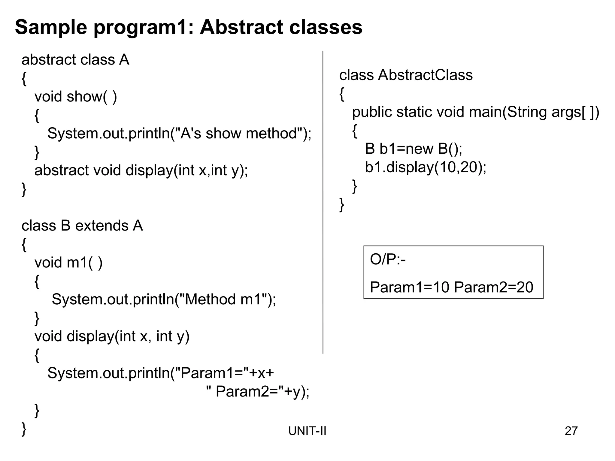 UNIT-II 27
abstract class A
{
void show( )
{
System.out.println("A's show method");
}
abstract void display(int x,int y);
}
class B extends A
{
void m1( )
{
System.out.println("Method m1");
}
void display(int x, int y)
{
System.out.println("Param1="+x+
" Param2="+y);
}
}
Sample program1: Abstract classes
O/P:-
Param1=10 Param2=20
class AbstractClass
{
public static void main(String args[ ])
{
B b1=new B();
b1.display(10,20);
}
}
 