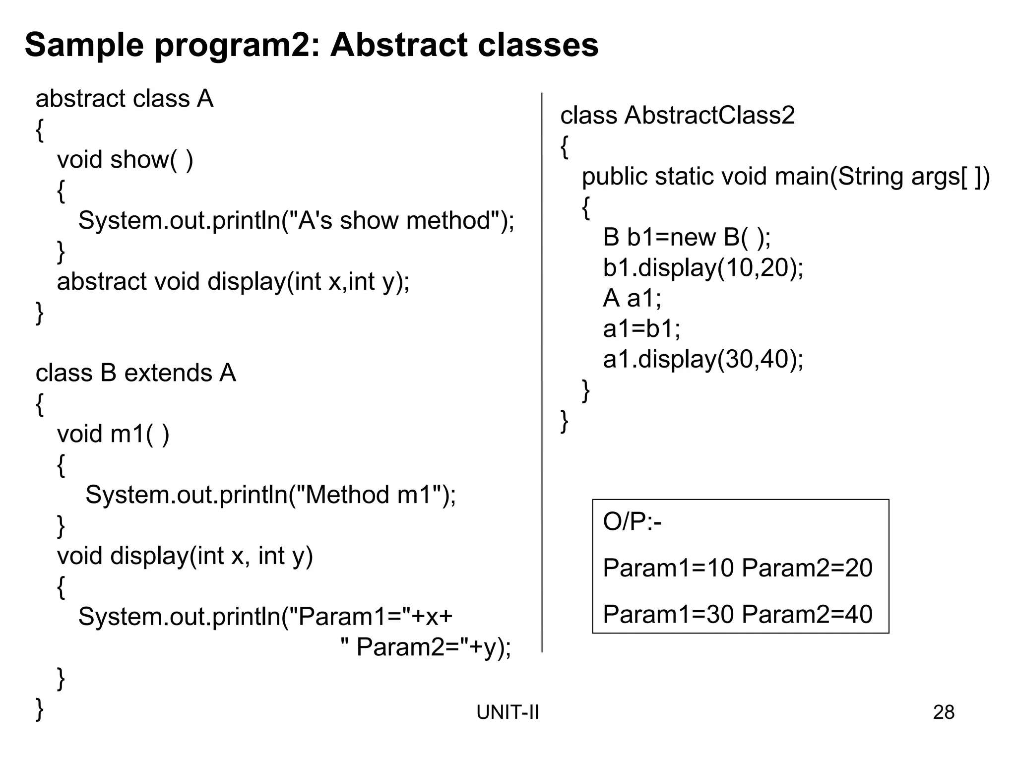 UNIT-II 28
Sample program2: Abstract classes
class AbstractClass2
{
public static void main(String args[ ])
{
B b1=new B( );
b1.display(10,20);
A a1;
a1=b1;
a1.display(30,40);
}
}
O/P:-
Param1=10 Param2=20
Param1=30 Param2=40
abstract class A
{
void show( )
{
System.out.println("A's show method");
}
abstract void display(int x,int y);
}
class B extends A
{
void m1( )
{
System.out.println("Method m1");
}
void display(int x, int y)
{
System.out.println("Param1="+x+
" Param2="+y);
}
}
 