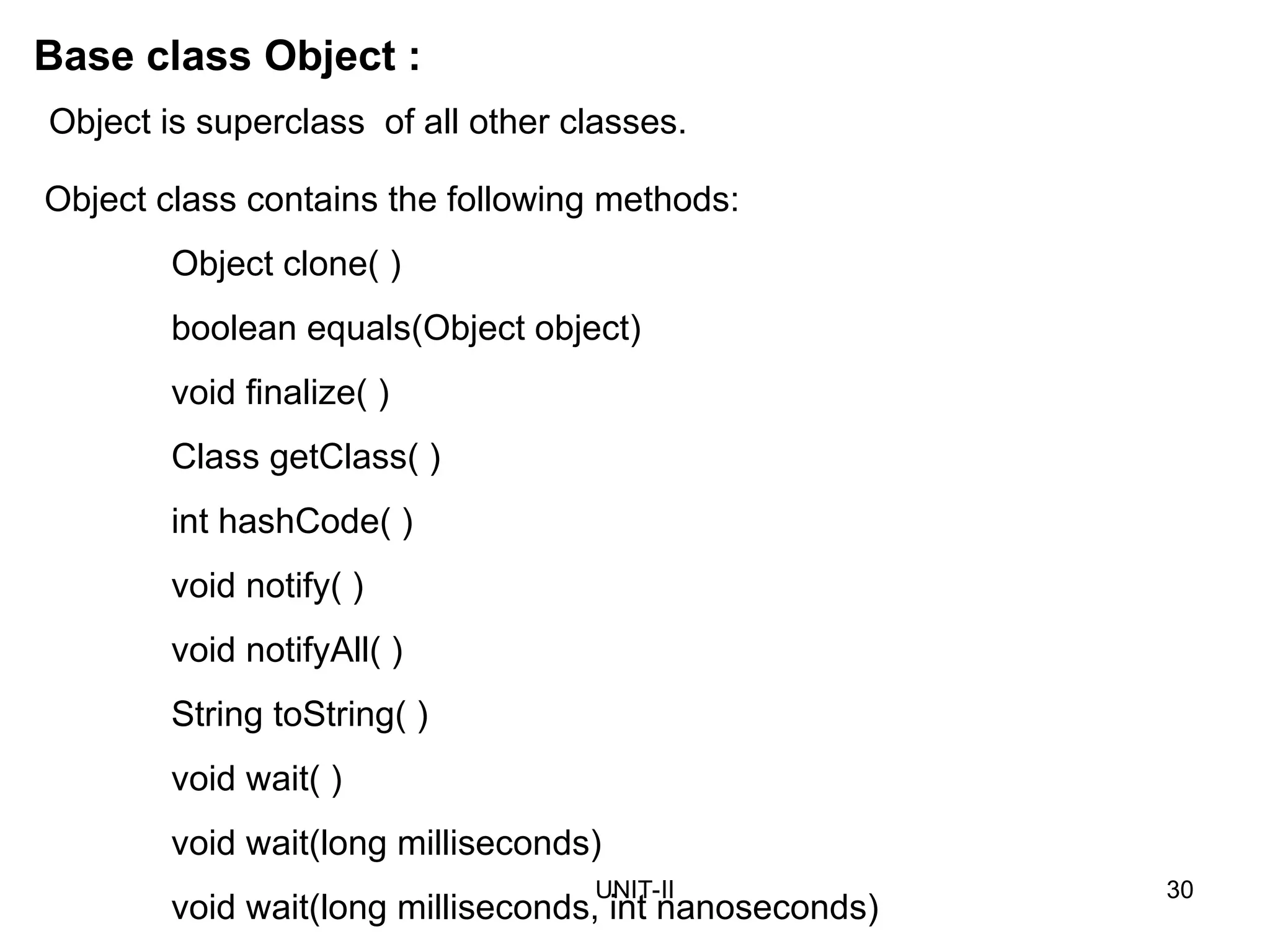UNIT-II 30
Base class Object :
Object class contains the following methods:
Object clone( )
boolean equals(Object object)
void finalize( )
Class getClass( )
int hashCode( )
void notify( )
void notifyAll( )
String toString( )
void wait( )
void wait(long milliseconds)
void wait(long milliseconds, int nanoseconds)
Object is superclass of all other classes.
 