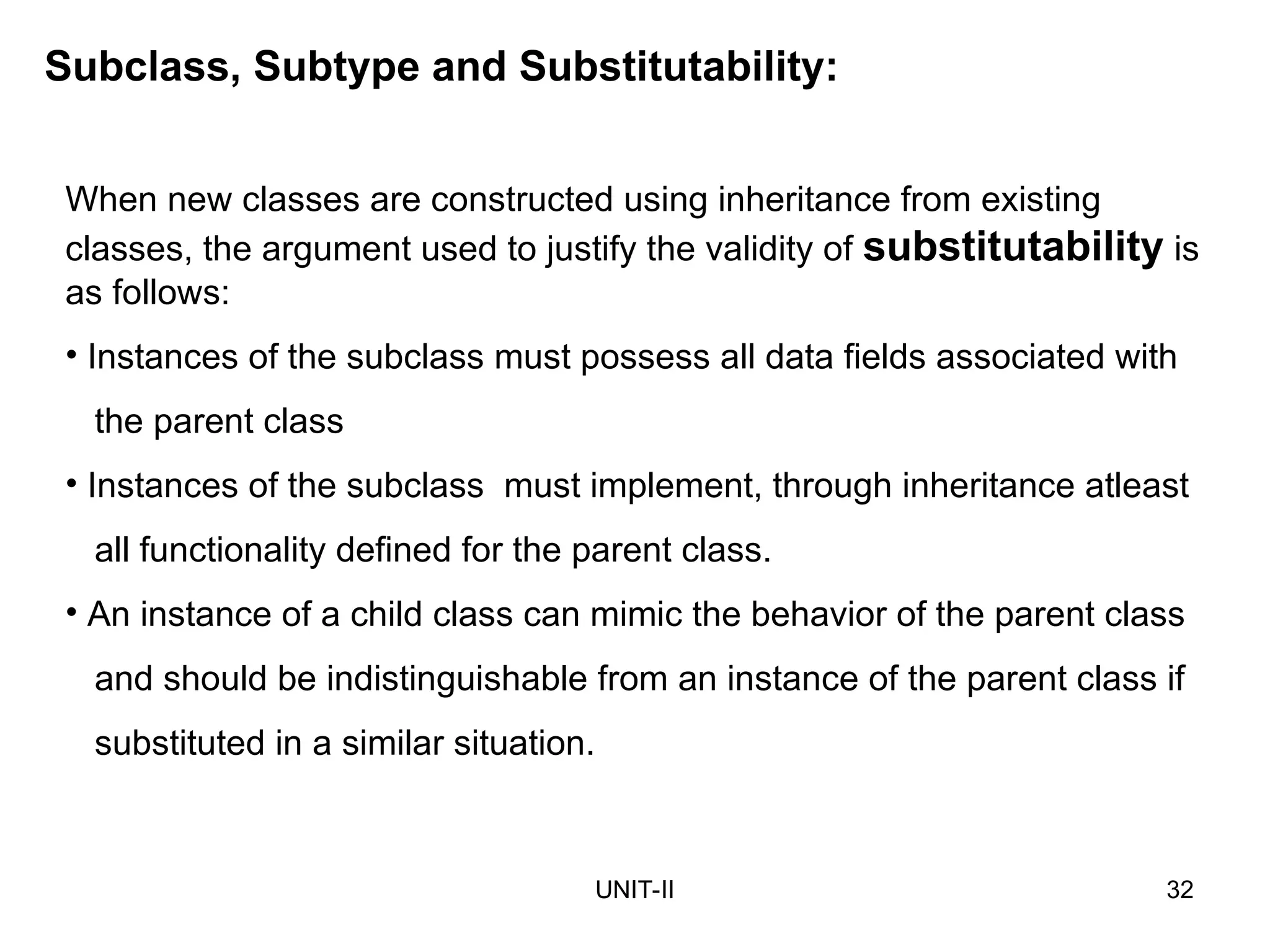 UNIT-II 32
Subclass, Subtype and Substitutability:
When new classes are constructed using inheritance from existing
classes, the argument used to justify the validity of substitutability is
as follows:
• Instances of the subclass must possess all data fields associated with
the parent class
• Instances of the subclass must implement, through inheritance atleast
all functionality defined for the parent class.
• An instance of a child class can mimic the behavior of the parent class
and should be indistinguishable from an instance of the parent class if
substituted in a similar situation.
 