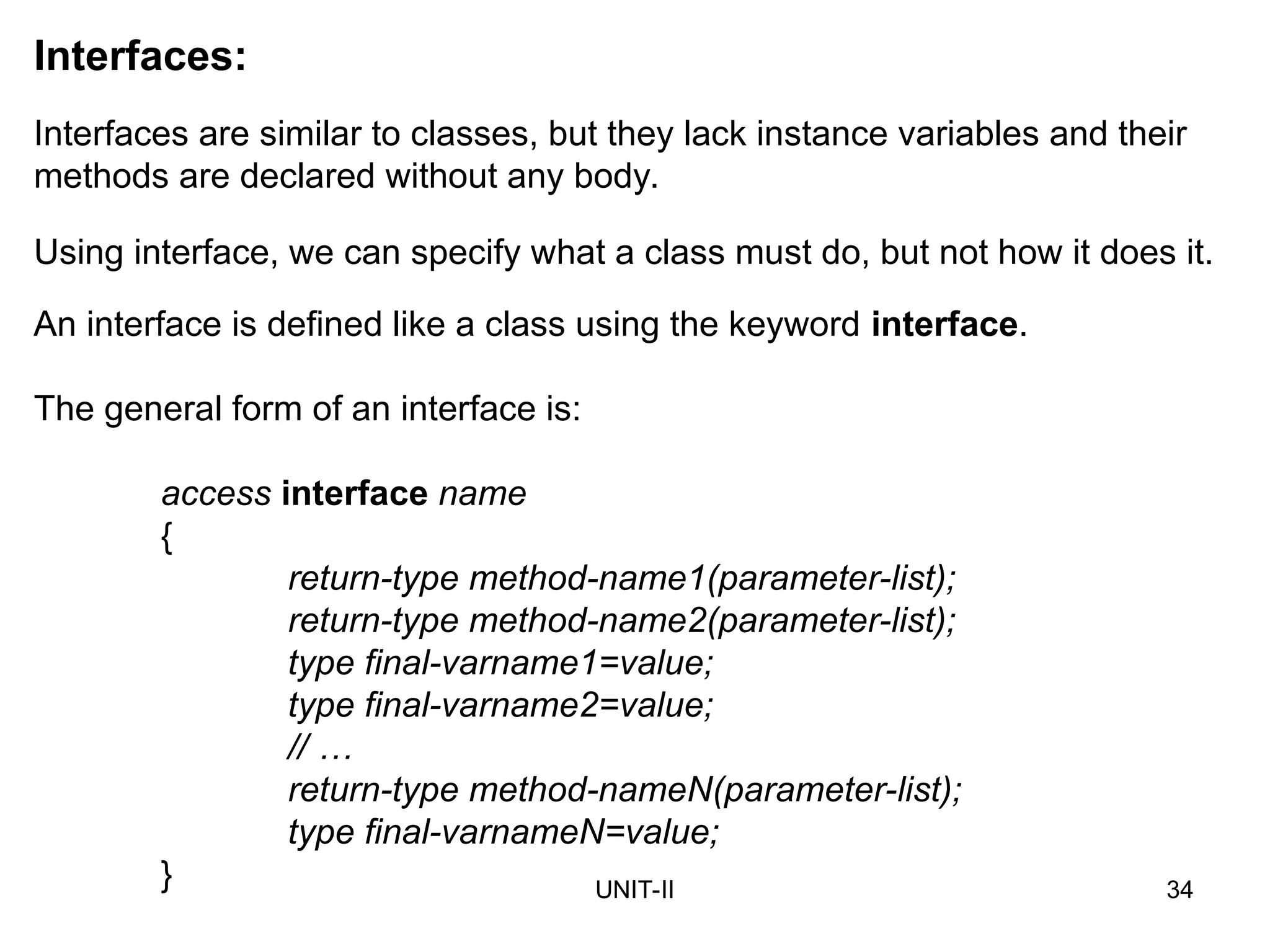UNIT-II 34
Interfaces:
Interfaces are similar to classes, but they lack instance variables and their
methods are declared without any body.
The general form of an interface is:
access interface name
{
return-type method-name1(parameter-list);
return-type method-name2(parameter-list);
type final-varname1=value;
type final-varname2=value;
// …
return-type method-nameN(parameter-list);
type final-varnameN=value;
}
Using interface, we can specify what a class must do, but not how it does it.
An interface is defined like a class using the keyword interface.
 