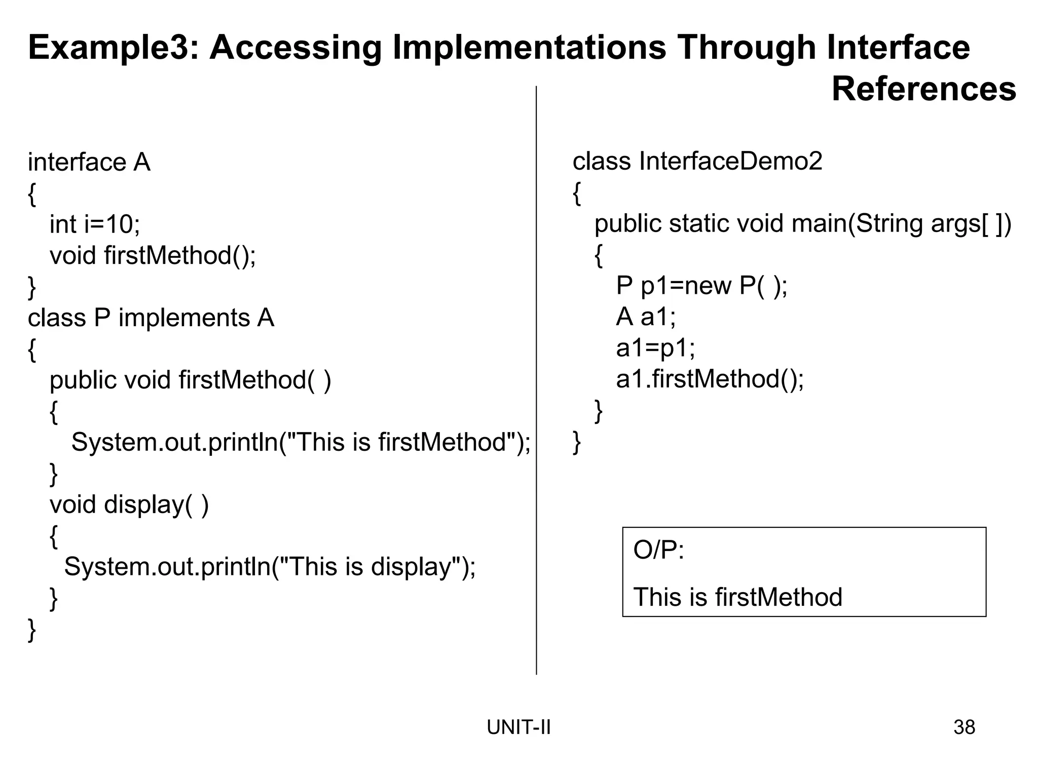 UNIT-II 38
Example3: Accessing Implementations Through Interface
References
class InterfaceDemo2
{
public static void main(String args[ ])
{
P p1=new P( );
A a1;
a1=p1;
a1.firstMethod();
}
}
O/P:
This is firstMethod
interface A
{
int i=10;
void firstMethod();
}
class P implements A
{
public void firstMethod( )
{
System.out.println("This is firstMethod");
}
void display( )
{
System.out.println("This is display");
}
}
 