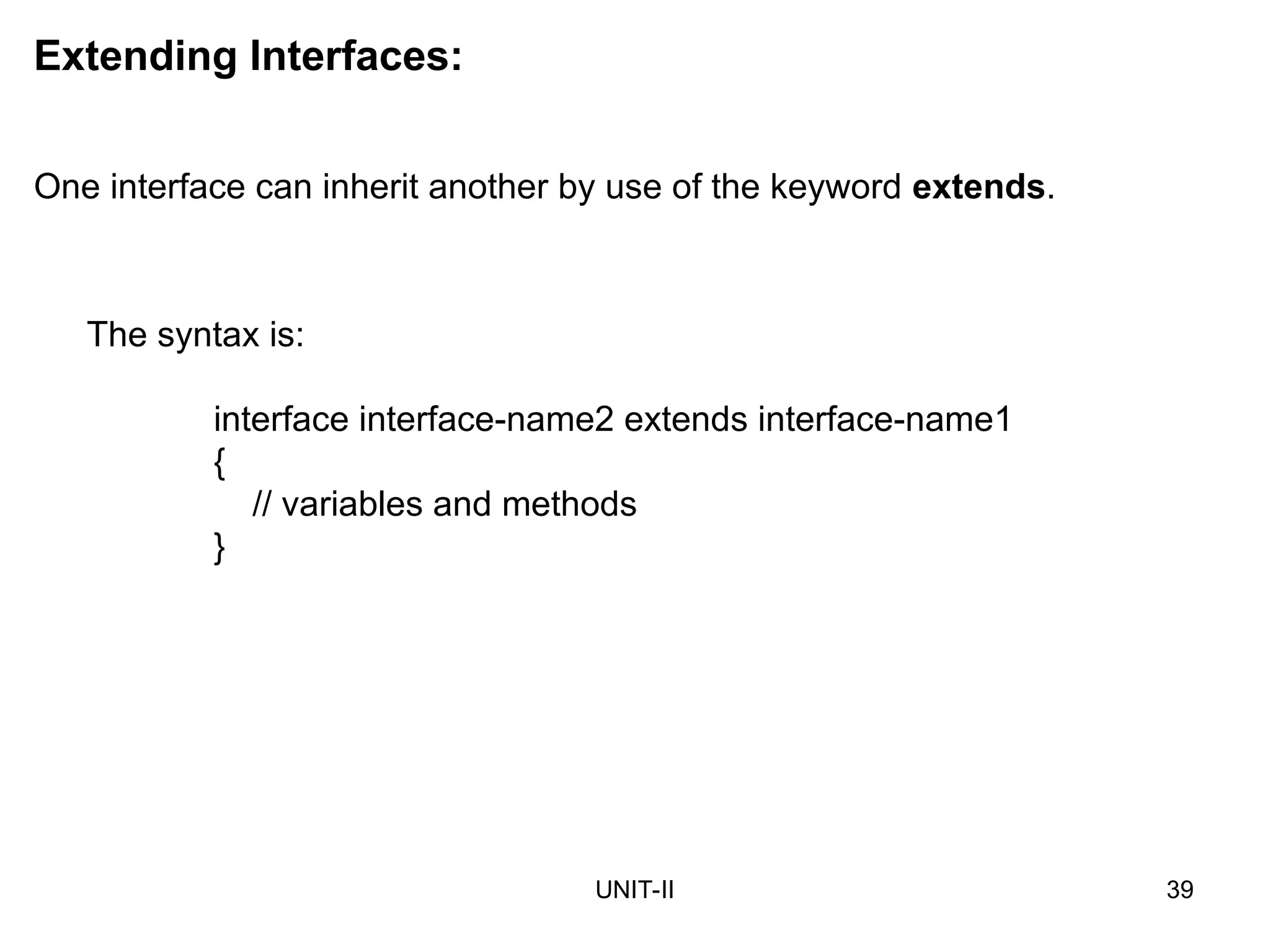 UNIT-II 39
Extending Interfaces:
One interface can inherit another by use of the keyword extends.
The syntax is:
interface interface-name2 extends interface-name1
{
// variables and methods
}
 