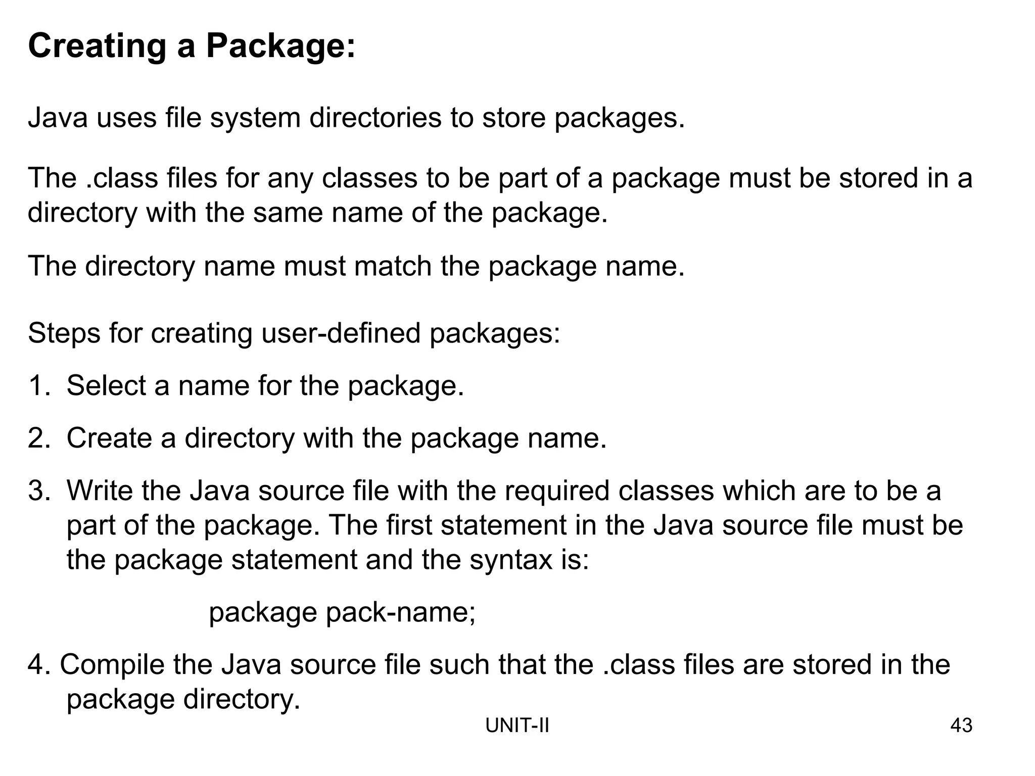 UNIT-II 43
Creating a Package:
Java uses file system directories to store packages.
The .class files for any classes to be part of a package must be stored in a
directory with the same name of the package.
The directory name must match the package name.
Steps for creating user-defined packages:
1. Select a name for the package.
2. Create a directory with the package name.
3. Write the Java source file with the required classes which are to be a
part of the package. The first statement in the Java source file must be
the package statement and the syntax is:
package pack-name;
4. Compile the Java source file such that the .class files are stored in the
package directory.
 