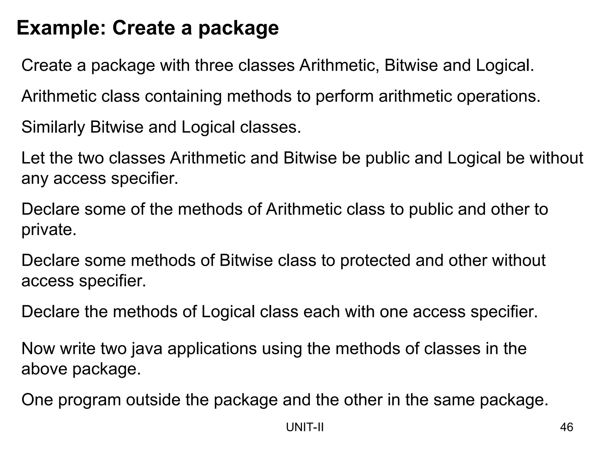 UNIT-II 46
Example: Create a package
Create a package with three classes Arithmetic, Bitwise and Logical.
Arithmetic class containing methods to perform arithmetic operations.
Similarly Bitwise and Logical classes.
Let the two classes Arithmetic and Bitwise be public and Logical be without
any access specifier.
Declare some of the methods of Arithmetic class to public and other to
private.
Declare some methods of Bitwise class to protected and other without
access specifier.
Declare the methods of Logical class each with one access specifier.
Now write two java applications using the methods of classes in the
above package.
One program outside the package and the other in the same package.
 