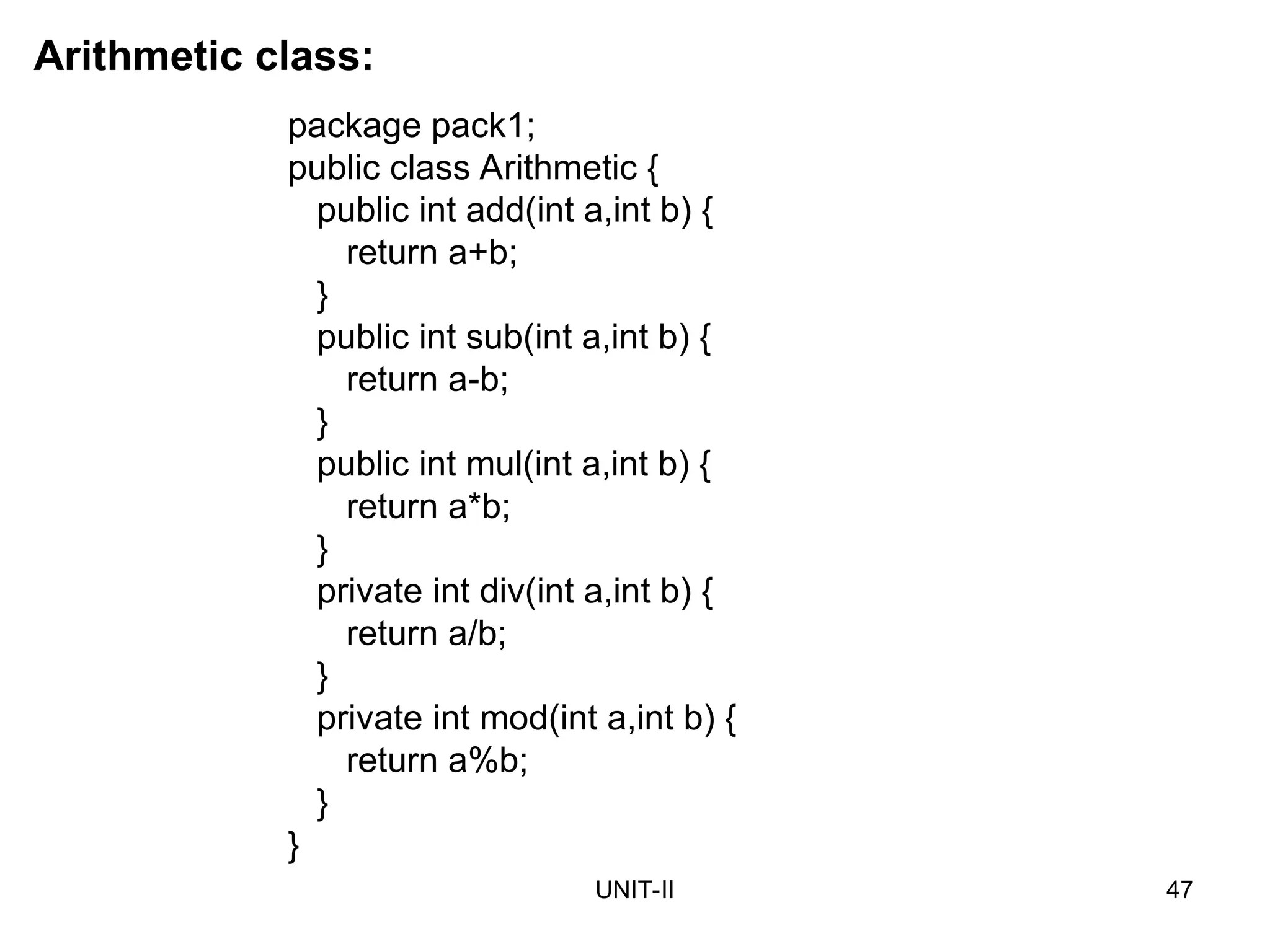 UNIT-II 47
package pack1;
public class Arithmetic {
public int add(int a,int b) {
return a+b;
}
public int sub(int a,int b) {
return a-b;
}
public int mul(int a,int b) {
return a*b;
}
private int div(int a,int b) {
return a/b;
}
private int mod(int a,int b) {
return a%b;
}
}
Arithmetic class:
 