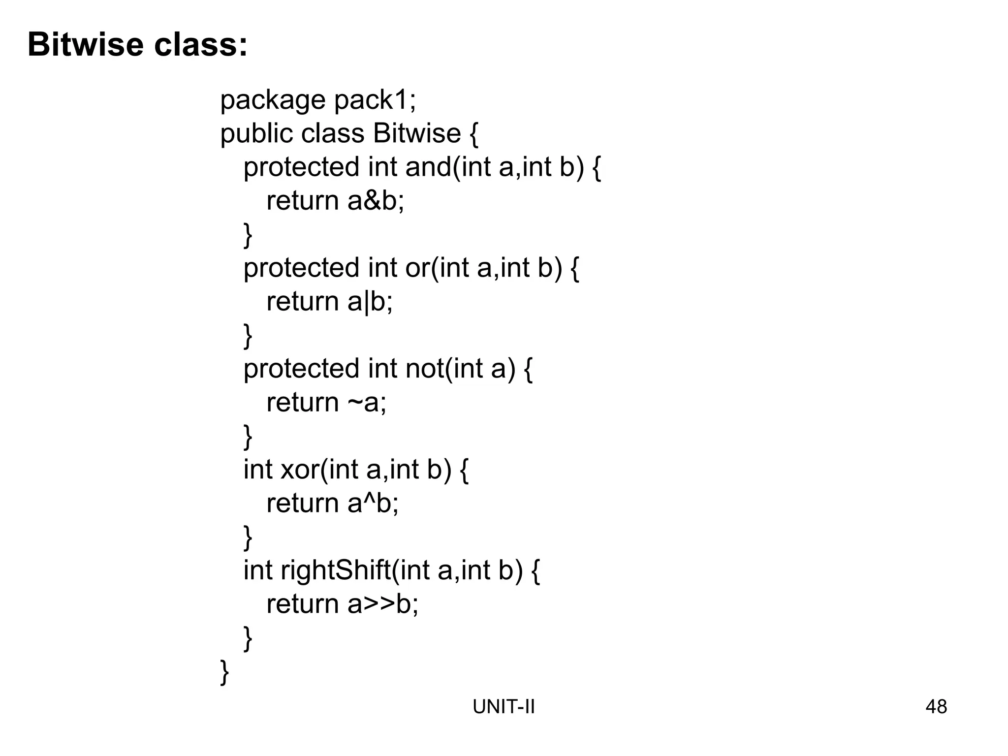 UNIT-II 48
Bitwise class:
package pack1;
public class Bitwise {
protected int and(int a,int b) {
return a&b;
}
protected int or(int a,int b) {
return a|b;
}
protected int not(int a) {
return ~a;
}
int xor(int a,int b) {
return a^b;
}
int rightShift(int a,int b) {
return a>>b;
}
}
 