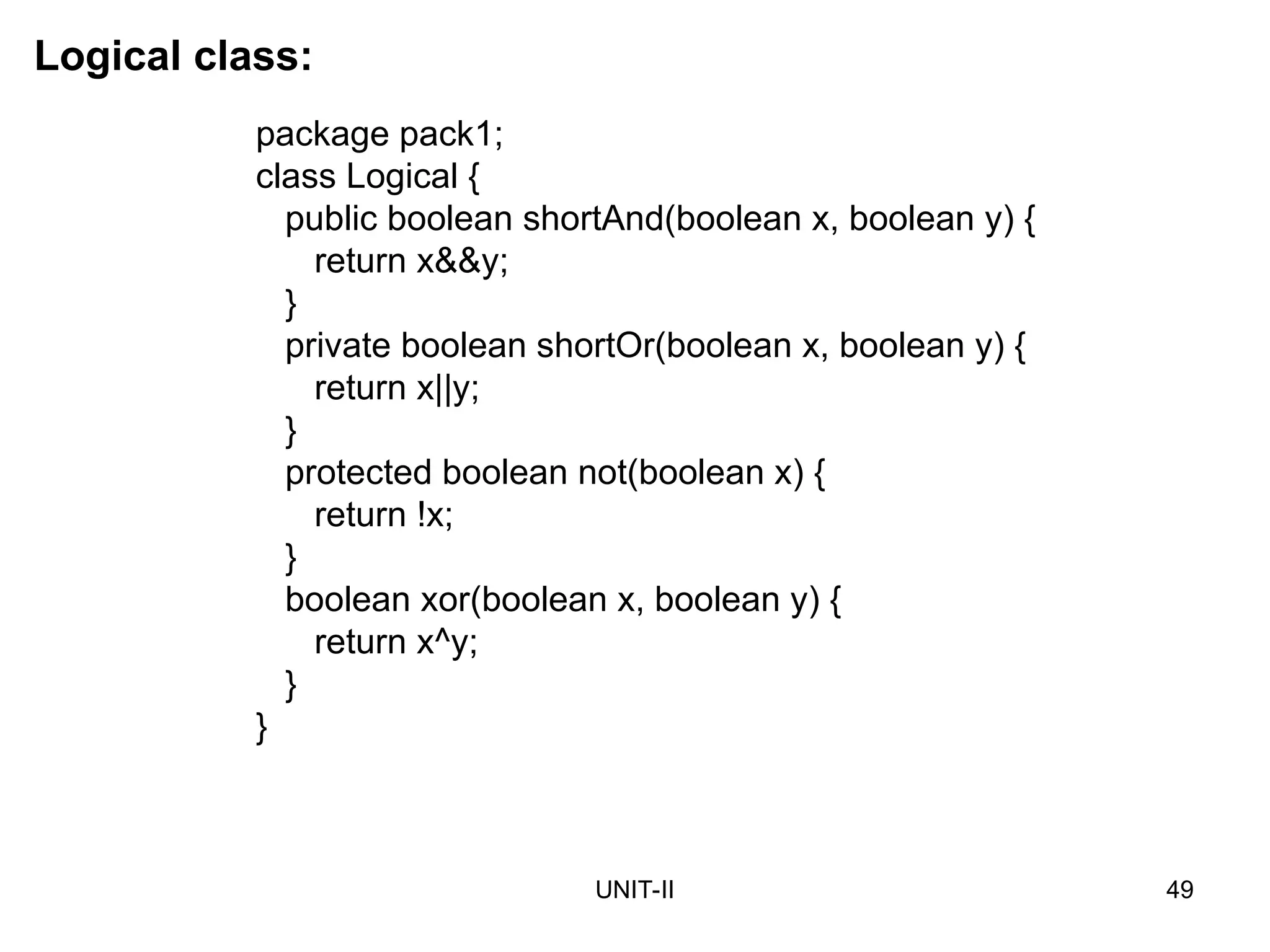 UNIT-II 49
Logical class:
package pack1;
class Logical {
public boolean shortAnd(boolean x, boolean y) {
return x&&y;
}
private boolean shortOr(boolean x, boolean y) {
return x||y;
}
protected boolean not(boolean x) {
return !x;
}
boolean xor(boolean x, boolean y) {
return x^y;
}
}
 
