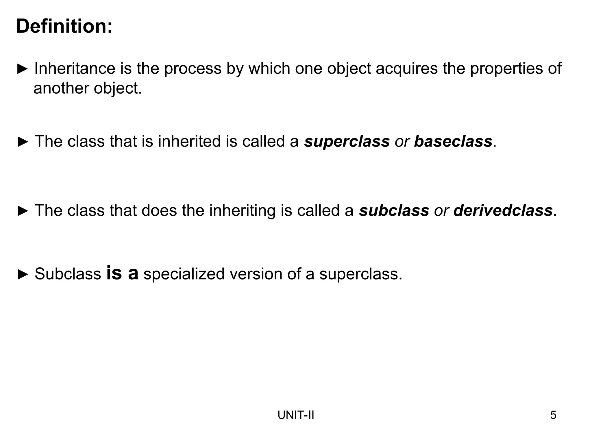 UNIT-II 5
► Inheritance is the process by which one object acquires the properties of
another object.
Definition:
► The class that is inherited is called a superclass or baseclass.
► The class that does the inheriting is called a subclass or derivedclass.
► Subclass is a specialized version of a superclass.
 