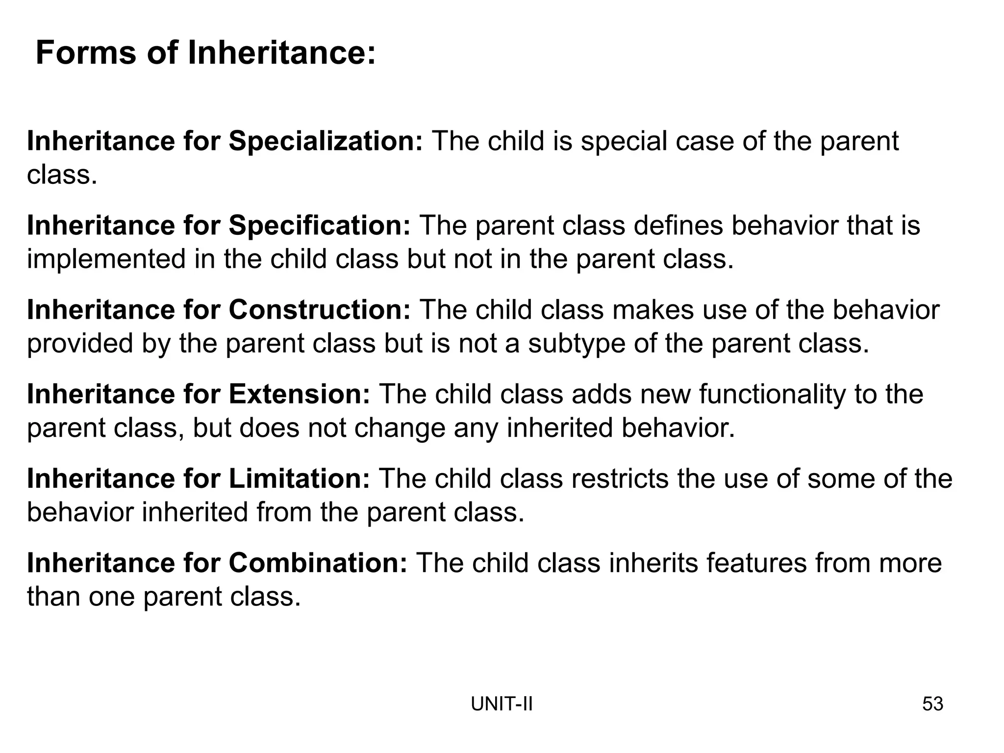 UNIT-II 53
Forms of Inheritance:
Inheritance for Specialization: The child is special case of the parent
class.
Inheritance for Specification: The parent class defines behavior that is
implemented in the child class but not in the parent class.
Inheritance for Construction: The child class makes use of the behavior
provided by the parent class but is not a subtype of the parent class.
Inheritance for Extension: The child class adds new functionality to the
parent class, but does not change any inherited behavior.
Inheritance for Limitation: The child class restricts the use of some of the
behavior inherited from the parent class.
Inheritance for Combination: The child class inherits features from more
than one parent class.
 