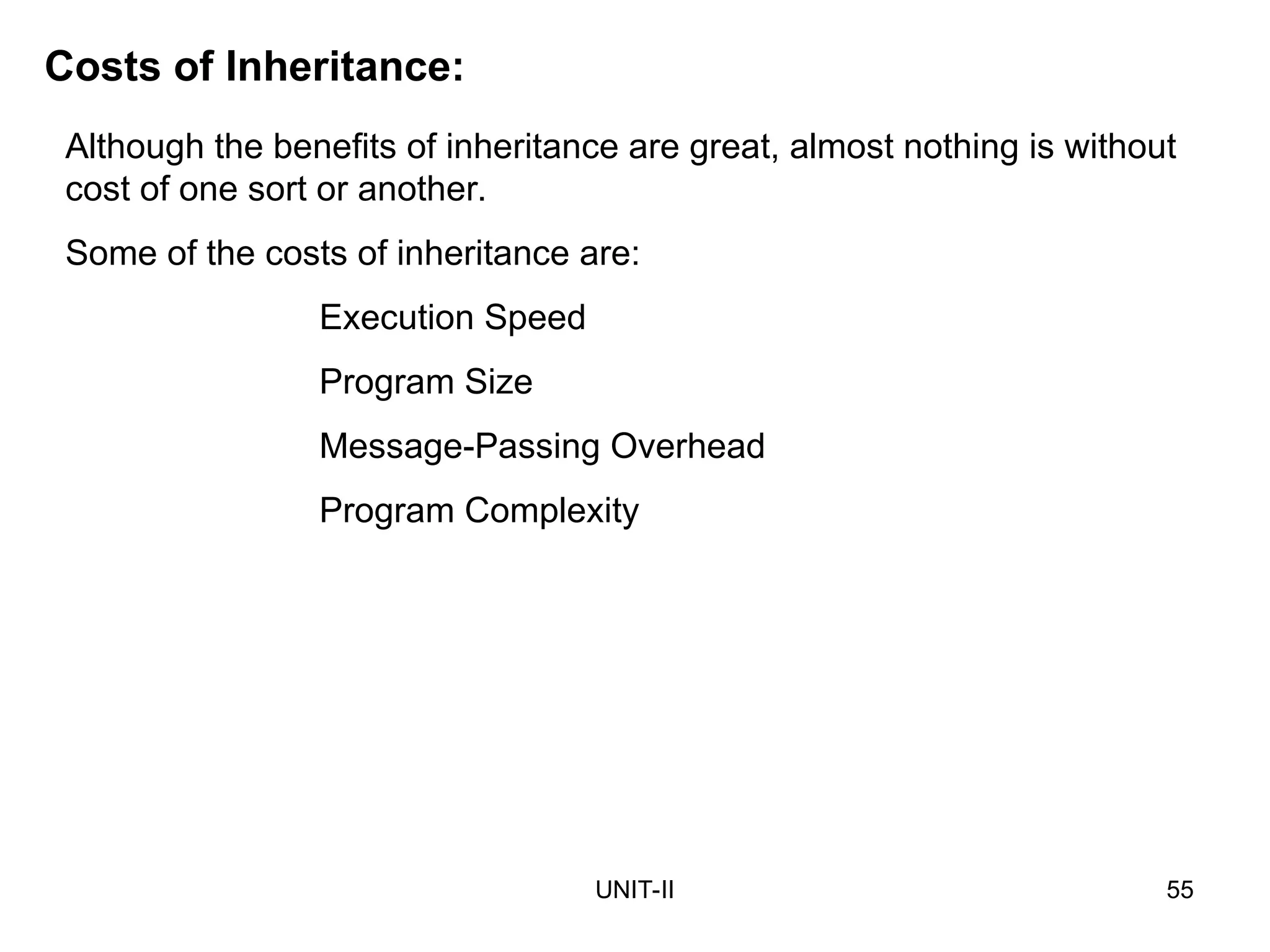 UNIT-II 55
Costs of Inheritance:
Although the benefits of inheritance are great, almost nothing is without
cost of one sort or another.
Some of the costs of inheritance are:
Execution Speed
Program Size
Message-Passing Overhead
Program Complexity
 