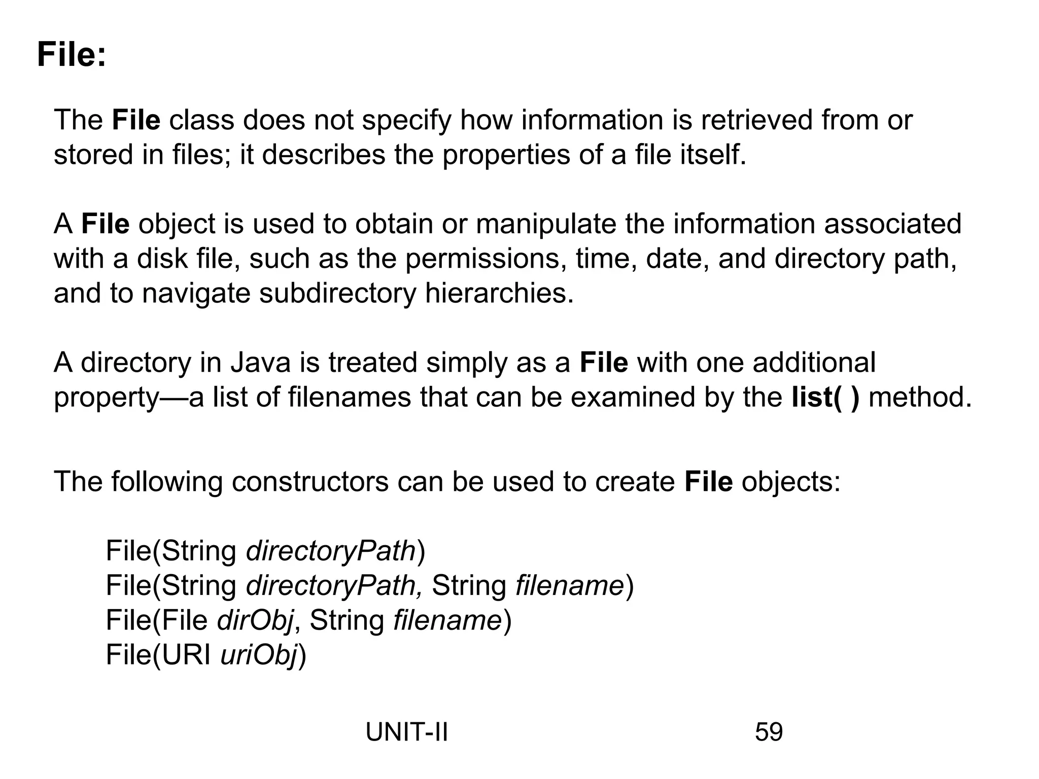 File:
The File class does not specify how information is retrieved from or
stored in files; it describes the properties of a file itself.
A File object is used to obtain or manipulate the information associated
with a disk file, such as the permissions, time, date, and directory path,
and to navigate subdirectory hierarchies.
A directory in Java is treated simply as a File with one additional
property—a list of filenames that can be examined by the list( ) method.
The following constructors can be used to create File objects:
File(String directoryPath)
File(String directoryPath, String filename)
File(File dirObj, String filename)
File(URI uriObj)
59
UNIT-II
 