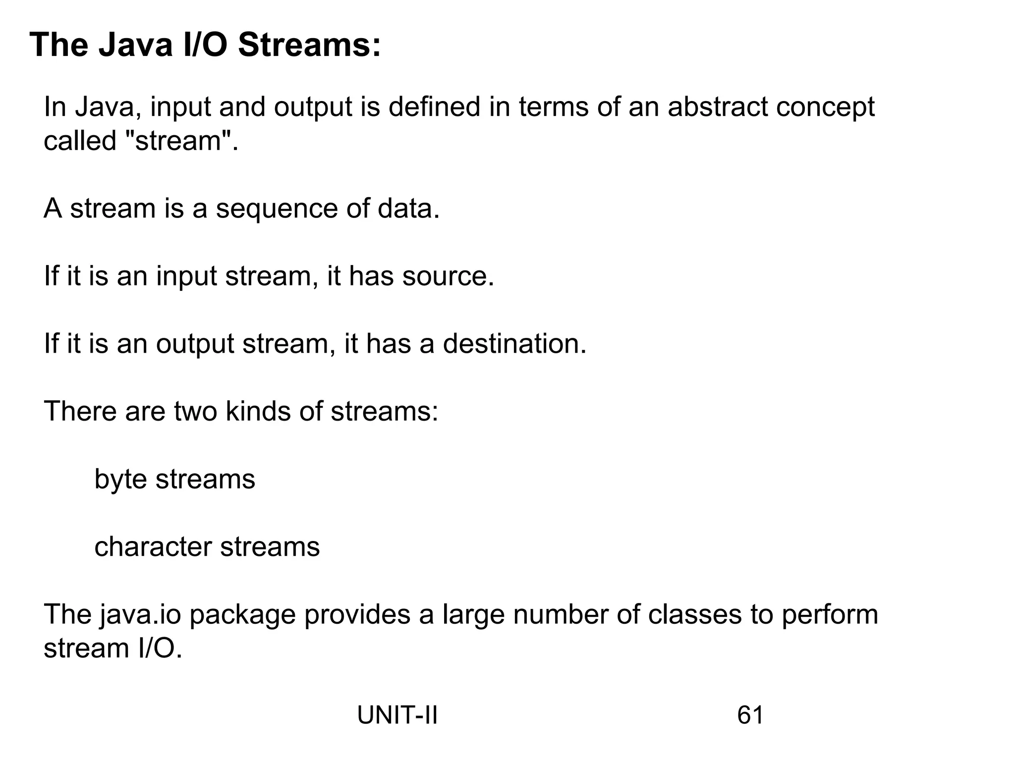 In Java, input and output is defined in terms of an abstract concept
called "stream".
A stream is a sequence of data.
If it is an input stream, it has source.
If it is an output stream, it has a destination.
There are two kinds of streams:
byte streams
character streams
The java.io package provides a large number of classes to perform
stream I/O.
The Java I/O Streams:
61
UNIT-II
 