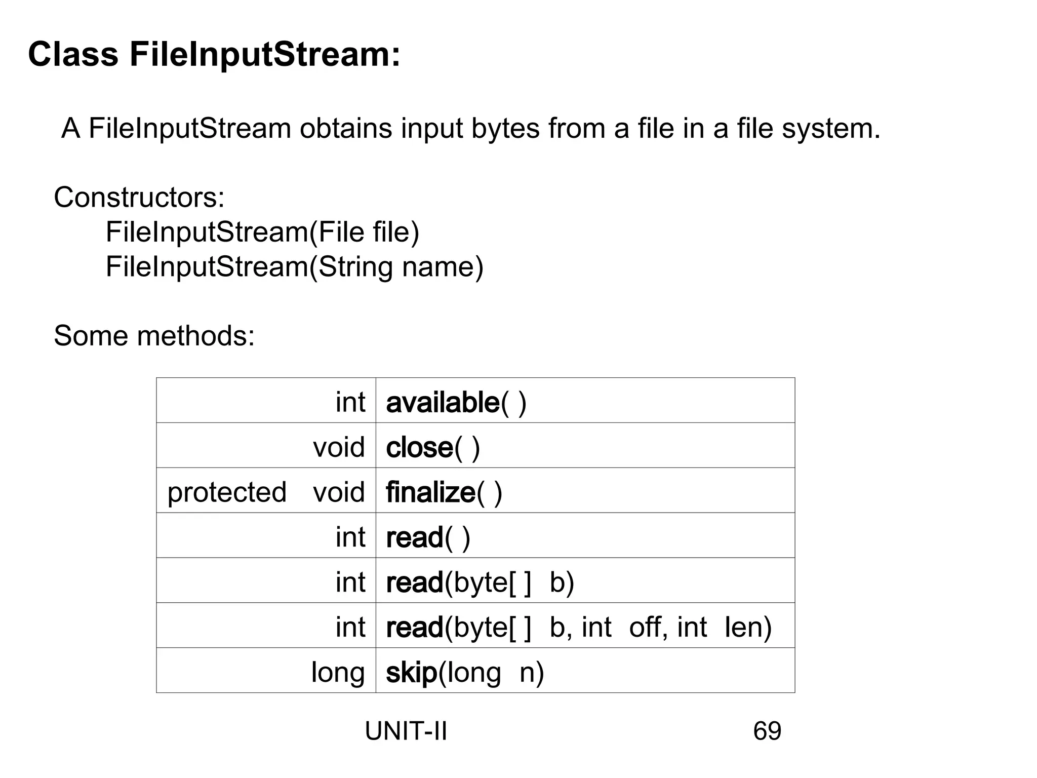 Class FileInputStream:
A FileInputStream obtains input bytes from a file in a file system.
Constructors:
FileInputStream(File file)
FileInputStream(String name)
int available( )
void close( )
protected void finalize( )
int read( )
int read(byte[ ] b)
int read(byte[ ] b, int off, int len)
long skip(long n)
Some methods:
69
UNIT-II
 