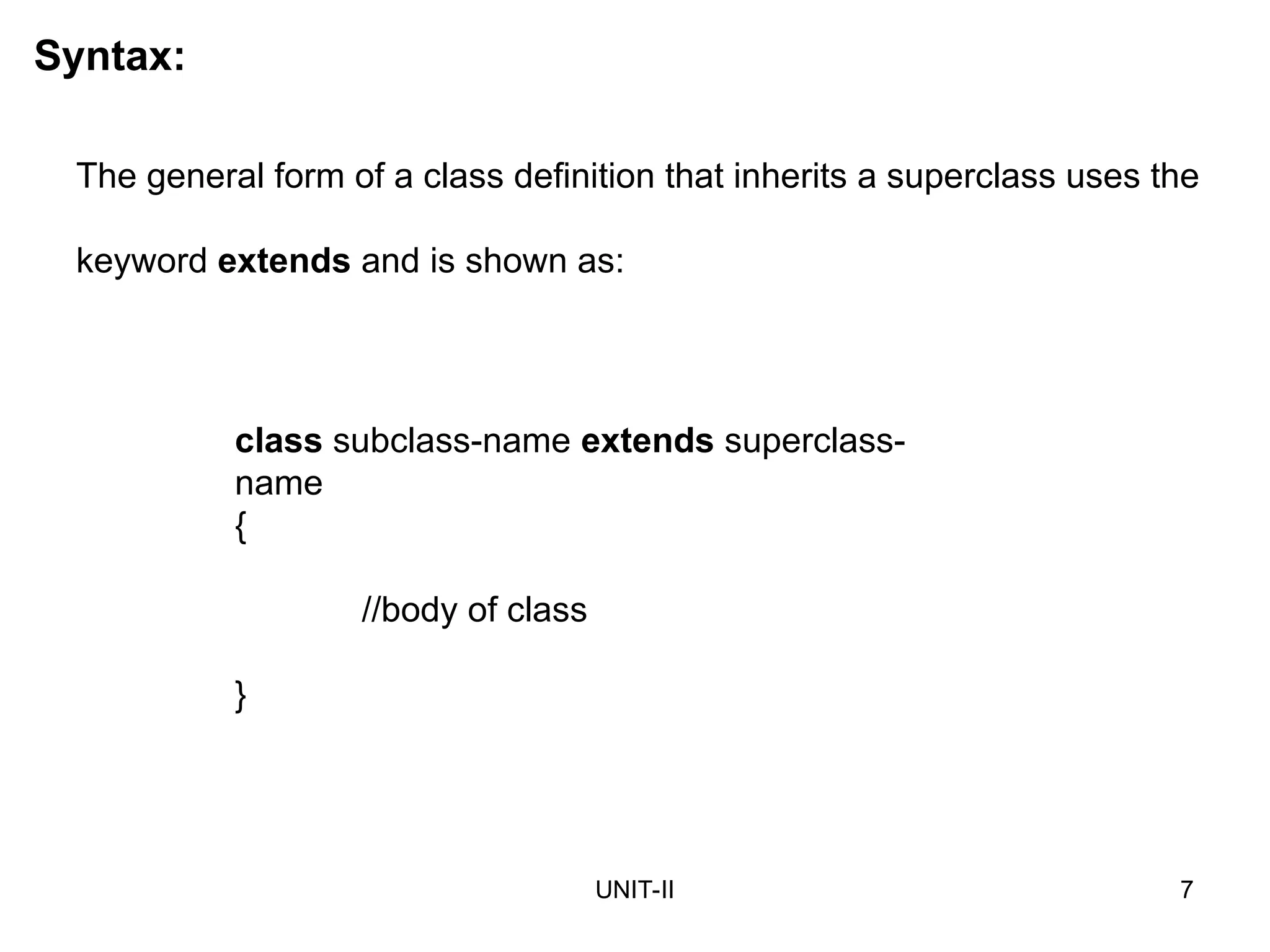 UNIT-II 7
The general form of a class definition that inherits a superclass uses the
keyword extends and is shown as:
class subclass-name extends superclass-
name
{
//body of class
}
Syntax:
 