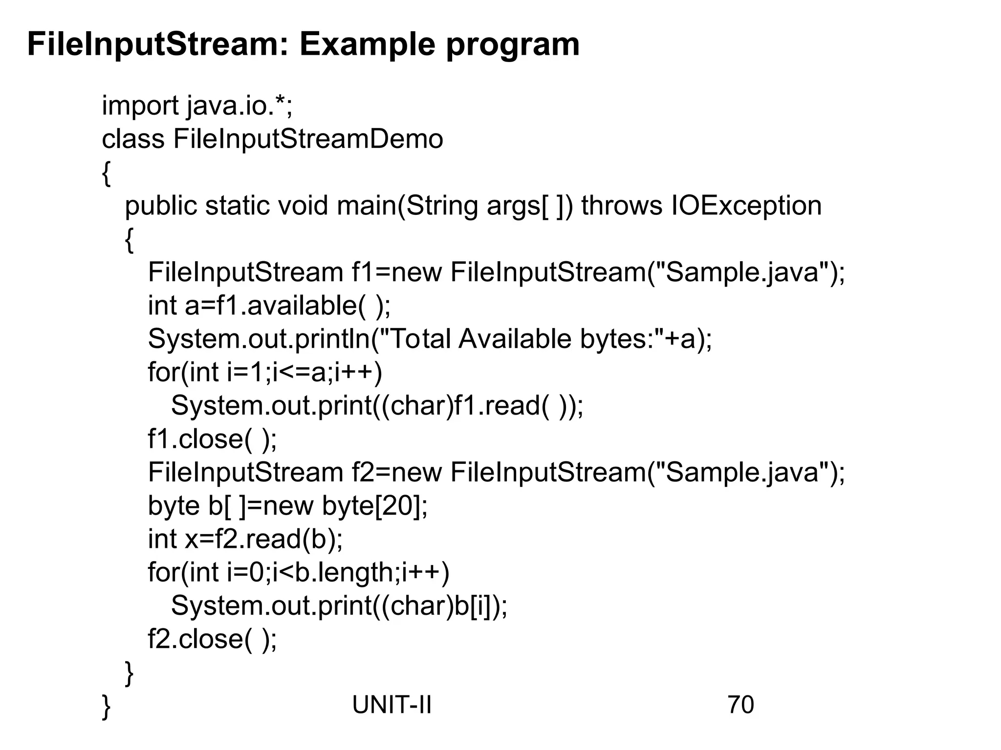 import java.io.*;
class FileInputStreamDemo
{
public static void main(String args[ ]) throws IOException
{
FileInputStream f1=new FileInputStream("Sample.java");
int a=f1.available( );
System.out.println("Total Available bytes:"+a);
for(int i=1;i<=a;i++)
System.out.print((char)f1.read( ));
f1.close( );
FileInputStream f2=new FileInputStream("Sample.java");
byte b[ ]=new byte[20];
int x=f2.read(b);
for(int i=0;i<b.length;i++)
System.out.print((char)b[i]);
f2.close( );
}
}
FileInputStream: Example program
70
UNIT-II
 