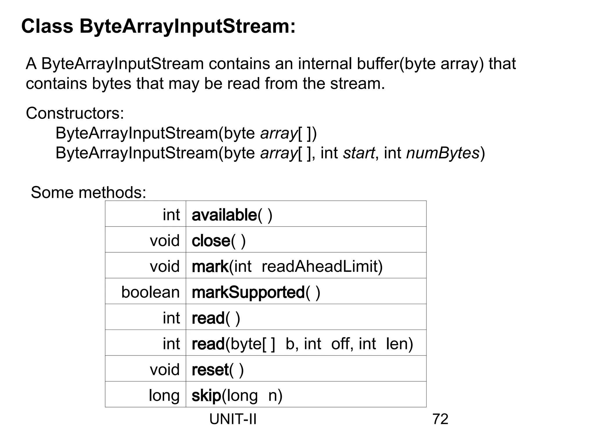 Class ByteArrayInputStream:
A ByteArrayInputStream contains an internal buffer(byte array) that
contains bytes that may be read from the stream.
Constructors:
ByteArrayInputStream(byte array[ ])
ByteArrayInputStream(byte array[ ], int start, int numBytes)
int available( )
void close( )
void mark(int readAheadLimit)
boolean markSupported( )
int read( )
int read(byte[ ] b, int off, int len)
void reset( )
long skip(long n)
Some methods:
72
UNIT-II
 