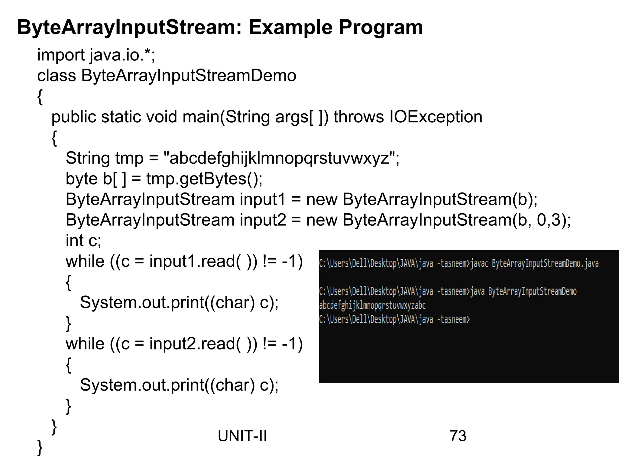 import java.io.*;
class ByteArrayInputStreamDemo
{
public static void main(String args[ ]) throws IOException
{
String tmp = "abcdefghijklmnopqrstuvwxyz";
byte b[ ] = tmp.getBytes();
ByteArrayInputStream input1 = new ByteArrayInputStream(b);
ByteArrayInputStream input2 = new ByteArrayInputStream(b, 0,3);
int c;
while ((c = input1.read( )) != -1)
{
System.out.print((char) c);
}
while ((c = input2.read( )) != -1)
{
System.out.print((char) c);
}
}
}
ByteArrayInputStream: Example Program
73
UNIT-II
 