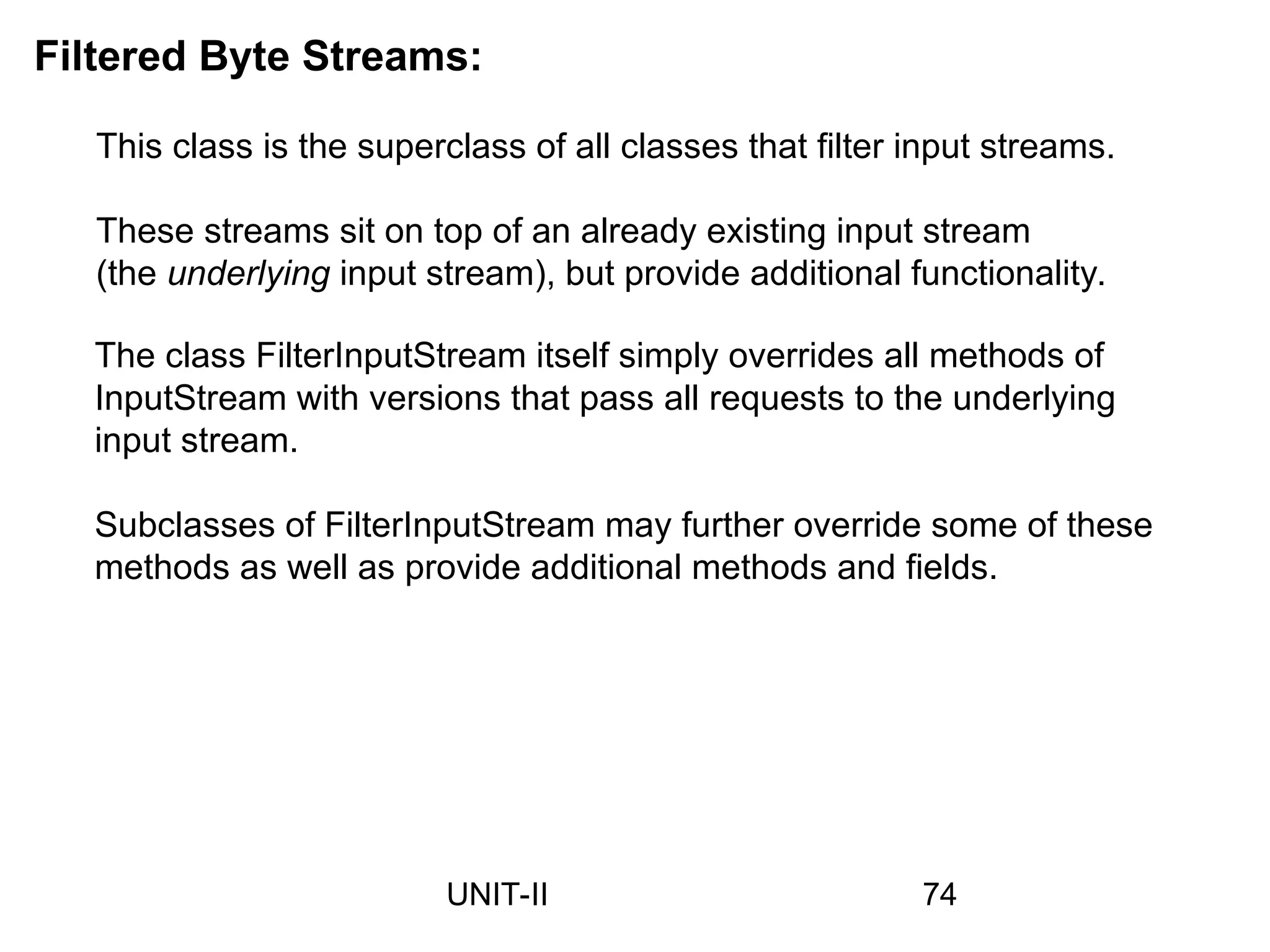 Filtered Byte Streams:
This class is the superclass of all classes that filter input streams.
These streams sit on top of an already existing input stream
(the underlying input stream), but provide additional functionality.
The class FilterInputStream itself simply overrides all methods of
InputStream with versions that pass all requests to the underlying
input stream.
Subclasses of FilterInputStream may further override some of these
methods as well as provide additional methods and fields.
74
UNIT-II
 