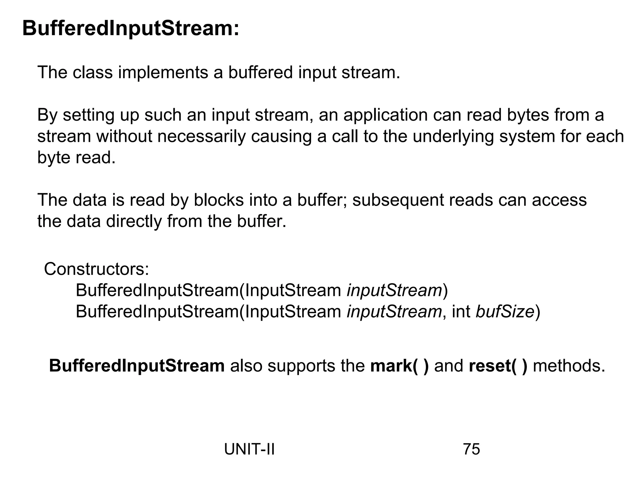BufferedInputStream:
The class implements a buffered input stream.
By setting up such an input stream, an application can read bytes from a
stream without necessarily causing a call to the underlying system for each
byte read.
The data is read by blocks into a buffer; subsequent reads can access
the data directly from the buffer.
Constructors:
BufferedInputStream(InputStream inputStream)
BufferedInputStream(InputStream inputStream, int bufSize)
BufferedInputStream also supports the mark( ) and reset( ) methods.
75
UNIT-II
 