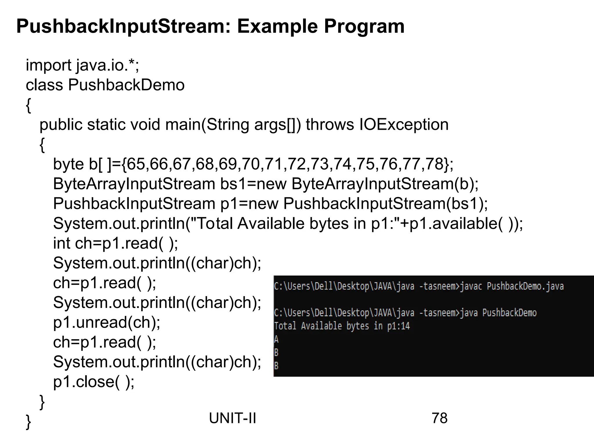 PushbackInputStream: Example Program
78
UNIT-II
import java.io.*;
class PushbackDemo
{
public static void main(String args[]) throws IOException
{
byte b[ ]={65,66,67,68,69,70,71,72,73,74,75,76,77,78};
ByteArrayInputStream bs1=new ByteArrayInputStream(b);
PushbackInputStream p1=new PushbackInputStream(bs1);
System.out.println("Total Available bytes in p1:"+p1.available( ));
int ch=p1.read( );
System.out.println((char)ch);
ch=p1.read( );
System.out.println((char)ch);
p1.unread(ch);
ch=p1.read( );
System.out.println((char)ch);
p1.close( );
}
}
 
