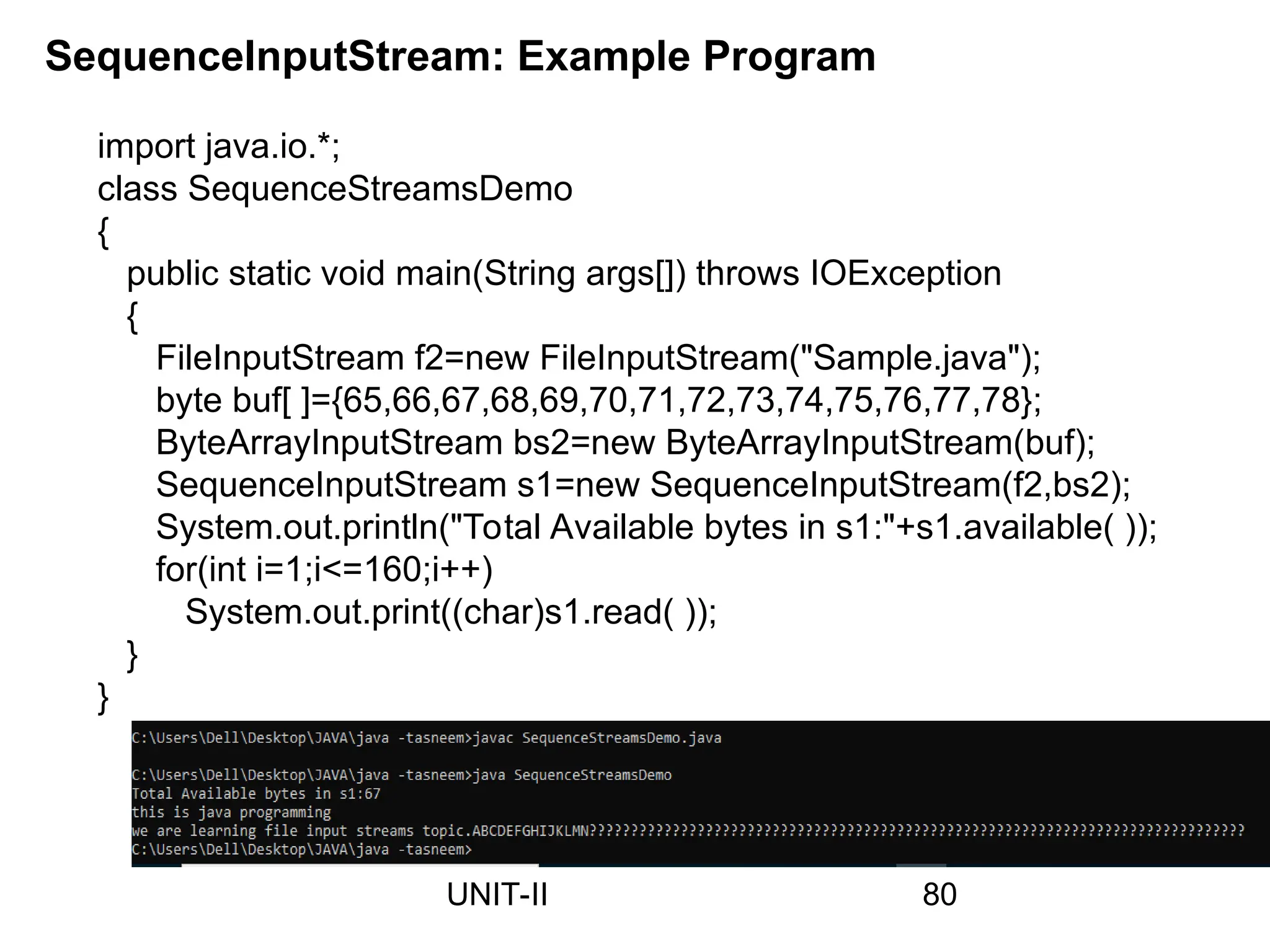 SequenceInputStream: Example Program
import java.io.*;
class SequenceStreamsDemo
{
public static void main(String args[]) throws IOException
{
FileInputStream f2=new FileInputStream("Sample.java");
byte buf[ ]={65,66,67,68,69,70,71,72,73,74,75,76,77,78};
ByteArrayInputStream bs2=new ByteArrayInputStream(buf);
SequenceInputStream s1=new SequenceInputStream(f2,bs2);
System.out.println("Total Available bytes in s1:"+s1.available( ));
for(int i=1;i<=160;i++)
System.out.print((char)s1.read( ));
}
}
80
UNIT-II
 