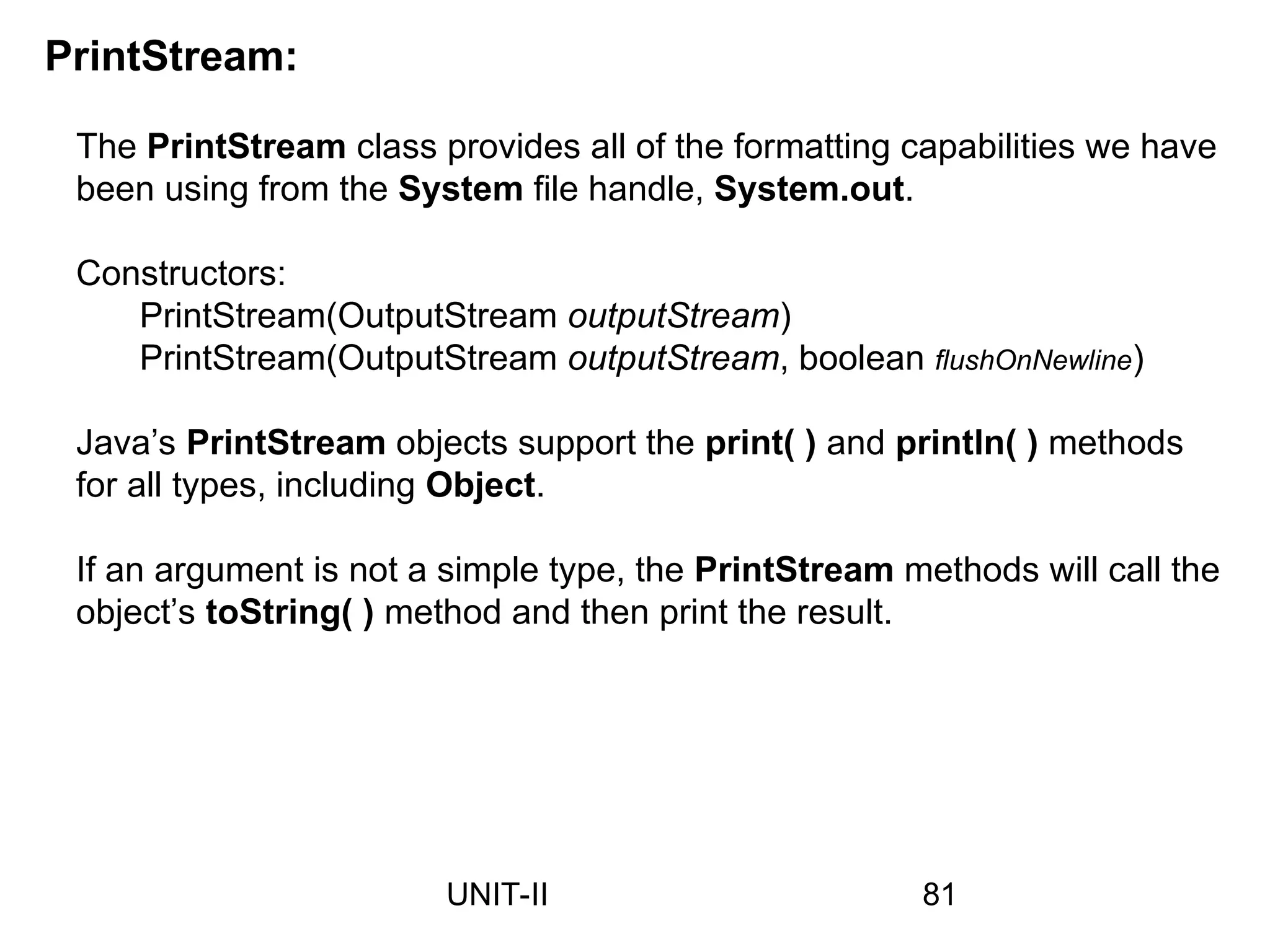The PrintStream class provides all of the formatting capabilities we have
been using from the System file handle, System.out.
Constructors:
PrintStream(OutputStream outputStream)
PrintStream(OutputStream outputStream, boolean flushOnNewline)
Java’s PrintStream objects support the print( ) and println( ) methods
for all types, including Object.
If an argument is not a simple type, the PrintStream methods will call the
object’s toString( ) method and then print the result.
PrintStream:
81
UNIT-II
 
