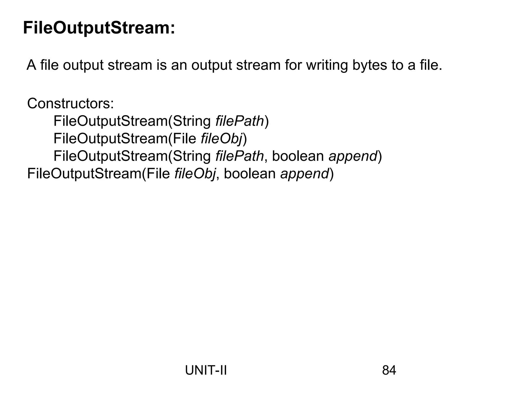 A file output stream is an output stream for writing bytes to a file.
FileOutputStream:
Constructors:
FileOutputStream(String filePath)
FileOutputStream(File fileObj)
FileOutputStream(String filePath, boolean append)
FileOutputStream(File fileObj, boolean append)
84
UNIT-II
 