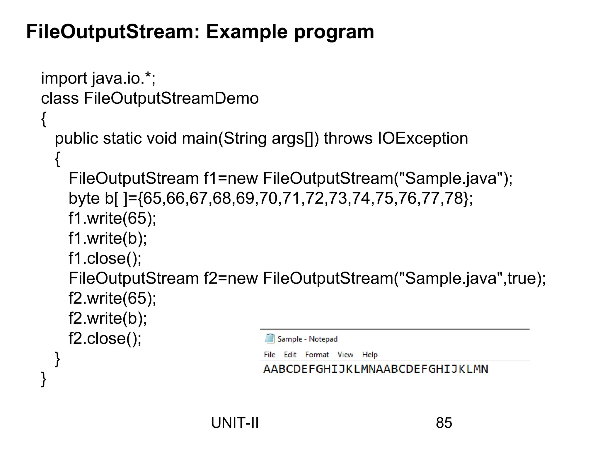 import java.io.*;
class FileOutputStreamDemo
{
public static void main(String args[]) throws IOException
{
FileOutputStream f1=new FileOutputStream("Sample.java");
byte b[ ]={65,66,67,68,69,70,71,72,73,74,75,76,77,78};
f1.write(65);
f1.write(b);
f1.close();
FileOutputStream f2=new FileOutputStream("Sample.java",true);
f2.write(65);
f2.write(b);
f2.close();
}
}
FileOutputStream: Example program
85
UNIT-II
 