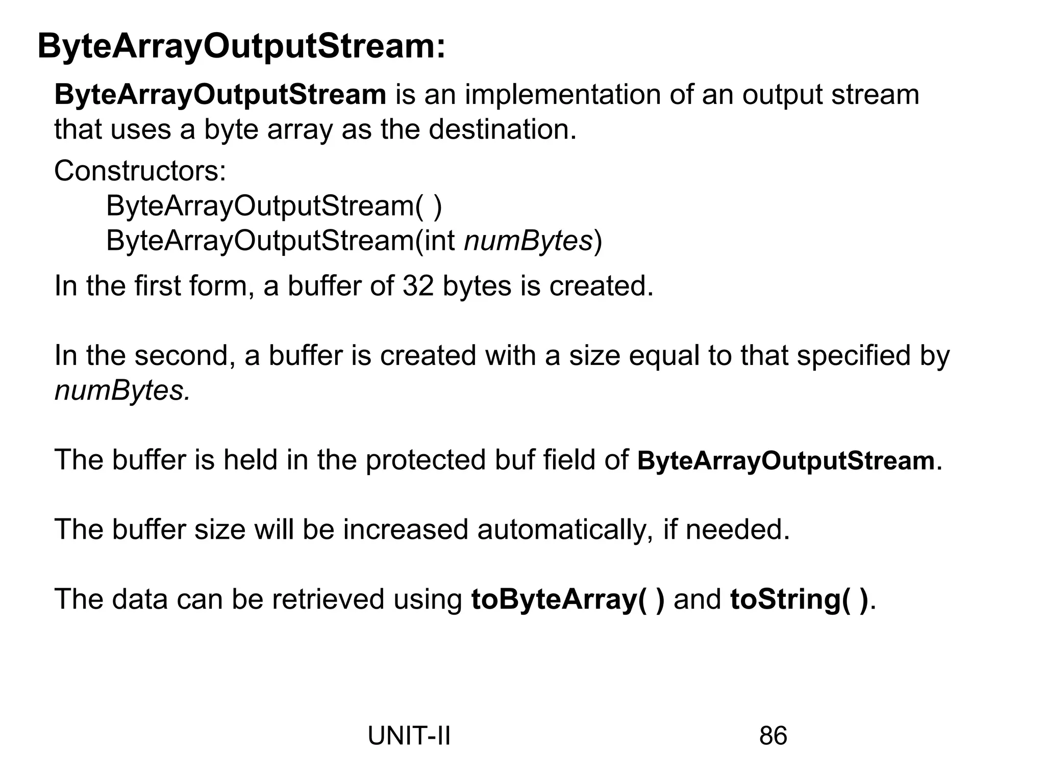 ByteArrayOutputStream:
ByteArrayOutputStream is an implementation of an output stream
that uses a byte array as the destination.
Constructors:
ByteArrayOutputStream( )
ByteArrayOutputStream(int numBytes)
In the first form, a buffer of 32 bytes is created.
In the second, a buffer is created with a size equal to that specified by
numBytes.
The buffer is held in the protected buf field of ByteArrayOutputStream.
The buffer size will be increased automatically, if needed.
The data can be retrieved using toByteArray( ) and toString( ).
86
UNIT-II
 