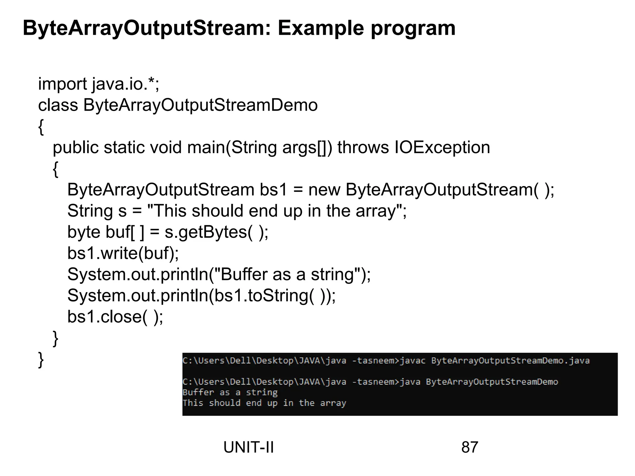 import java.io.*;
class ByteArrayOutputStreamDemo
{
public static void main(String args[]) throws IOException
{
ByteArrayOutputStream bs1 = new ByteArrayOutputStream( );
String s = "This should end up in the array";
byte buf[ ] = s.getBytes( );
bs1.write(buf);
System.out.println("Buffer as a string");
System.out.println(bs1.toString( ));
bs1.close( );
}
}
ByteArrayOutputStream: Example program
87
UNIT-II
 